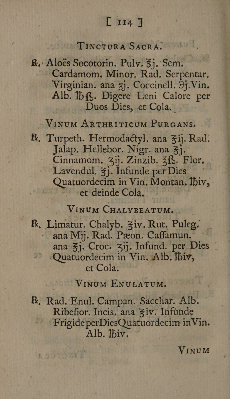 TINCTURA SACRA. K.: Aloés Socotorin. Pulv. $j. Sem. Cardamom. Minor. Rad. Serpentar. Virginian. ana 5j. Coccinell. 5j. Vin. Alb. Ib{$. Digere Leni Calore per Duos Dies, et Cola. . — MINUM ARTHRITICUM PURGANS. E, Turpeth. Hermoda&amp;yl. ana 3ij. Rad. Jalap. Hellebor. Nigr. ana 3}. Cinnamom. 7ij. Zinzib. 2f5. Flor. Lavendul, £j. Infunde per Dies Quatuordecim in Vin. Montan. Ibiv, et deinde Cola. ff Vinum CHALYBEATUM. . E, Limatur. Chalyb. Ziv. Rut. Puleg. ana Mij. Rad. Pzeon. Caffamun. ana £j. Croc. 41}. Infund. per Dies ~ ^ &lt;Quatuordecim in Vin. Alb. Íbiv, et Cola. | Vinum ENUrLATUM. E, Rad. Enul. Campan. Sacchar. Alb. Ribefior. Incis. ana Ziv: Infunde FrigideperDiesQuatuordecim inVin. Alb. Ibiv. VINUM