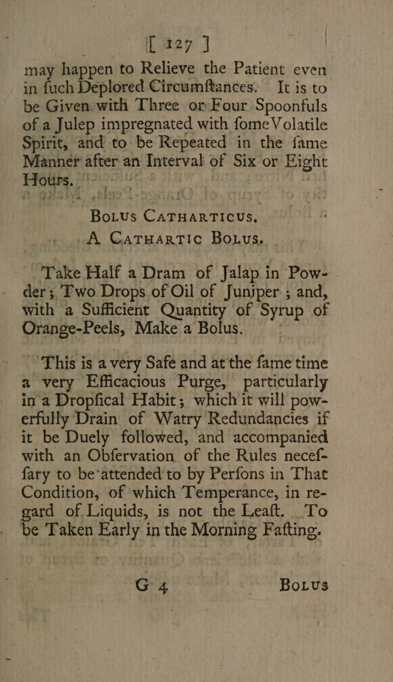 may happen to Relieve the Patient even in fuch Deplored Circumftances. — It is to be Given with Three or.Four Spoonfuls of a Julep impregnated with fome Volatile Spirit, and to be Repeated in the fame Manner after an Interval of Six or Eight HE BORUS ive d |. XA Catuartic Borvus. | Take Half a Dram of Jalap in Pow- der; Two Drops of Oil of Juniper ; and, with a Sufficient Quantity of Syrup of Orange-Peels, Make a Bolus. | — This is a very Safe and at the fame time a very Efficacious Purge, particularly in a Dropfical Habit; which it will pow- erfully Drain of Watry Redundancies if it be Duely followed, and accompanied with an Obfervation of the Rules necef- fary to be'attended to by Perfons in That Condition, of which Temperance, in re- gard of Liquids, is not the Leaft. To be Taken Early i in the Morning Fafting. - G: 4 Tor SOLUS