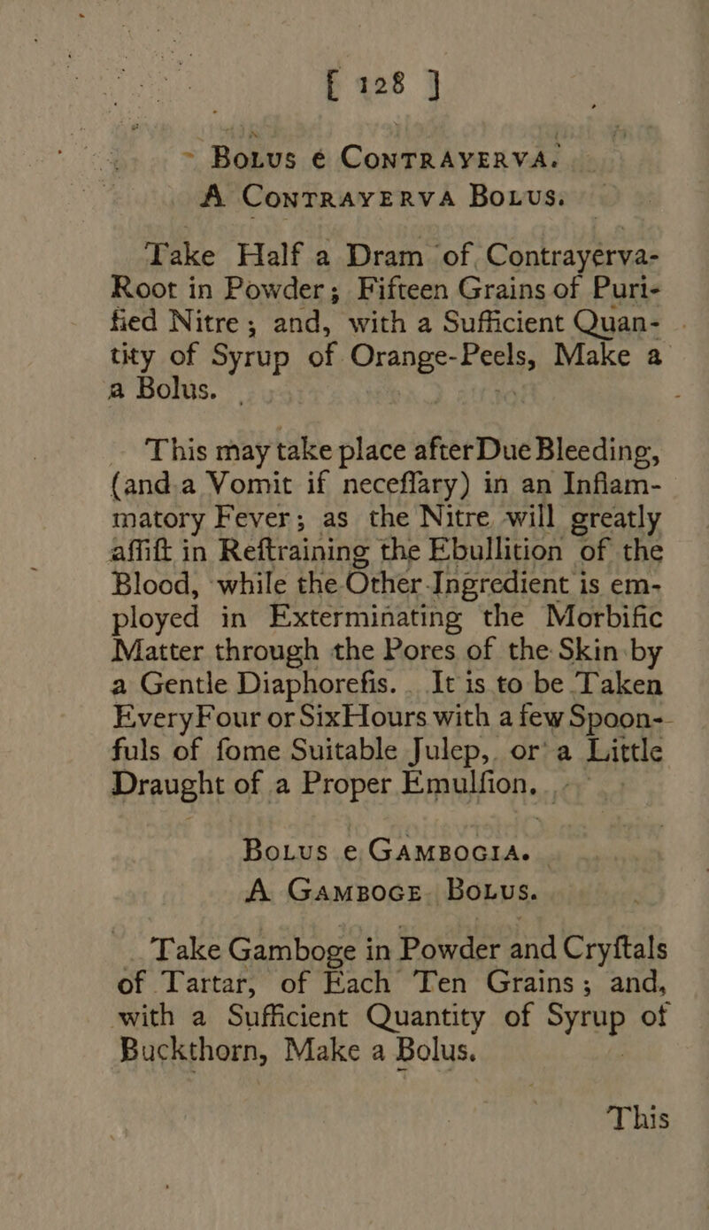 ~ Botus é ConTRAYERVA. A ConrTrRaAvERVA BOLUS. Take Half a Dram of. Contrayerva- Root in Powder; Fifteen Grains of Puri- fied Nitre; and, with a Sufficient Quan- . tity of Syrup of Orange- Fee Make a a Bolus. This may take place afterDue Bleeding, (and.a Vomit if neceflary) in an Inflam- matory Fever; as the Nitre will greatly affift in Reftraining the Ebullition of the Blood, while the. Other. Ingredient is em- ployed in Exterminating the Morbific Matter through the Pores of the Skin by a Gentle Diaphorefis. . It is to be Taken EveryFour orSixHours with a few Spoon-- fuls of fome Suitable Julep, or a Little Draught of a Proper Emulfion, |. Bonus e GAMBOGIA. | A GAMBOGE - Bonus. Take Gamboge in Powder and Cryftals of Tartar, of Each Ten Grains; and, with a Sufficient Quantity of HAE ot Buckthorn, Make a Bolus. This