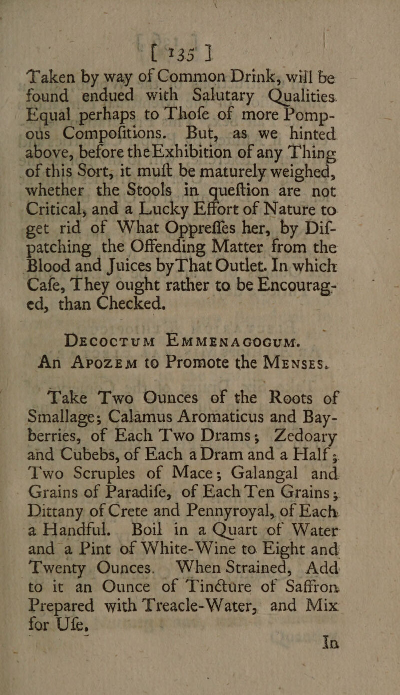 [135] Taken by way of Common Drink, will be found endued with Salutary Qualities. Equal perhaps to Thofe of more Pomp- ous Compofitions. But, as we hinted above, before theExhibition of any Thing _of this Sort, it muft be maturely weighed, whether the Stools in queftion are not Critical, and a Lucky ÉBort of Nature to get rid of What Oppreffes her, by Dif- patching the Offending Matter from the Blood and Juices by That Outlet. In which Cafe, They ought rather to be Encourag- ed, than Checked. | DEzcocrTuM EMMENAGOGUM. An Apozem to Promote the Mzwsrs. Take Two Ounces of the Roots of Smallage; Calamus Aromaticus and Bay- berries, of Each Two Drams; Zedoary and Cubebs, of Each a Dram and a Half ; Two Scruples of Mace; Galangal and Grains of Paradife, of Each Ten Grains; Dittany of Crete and Pennyroyal, of Each. a Handful. Boil in a Quart of Water and a Pint of White- Wine to Eight and Twenty Ounces, When Strained, Add to it an Ounce of Tinéture of Saffron Prepared with Treacle-Water, and Mix for Ufe, | In