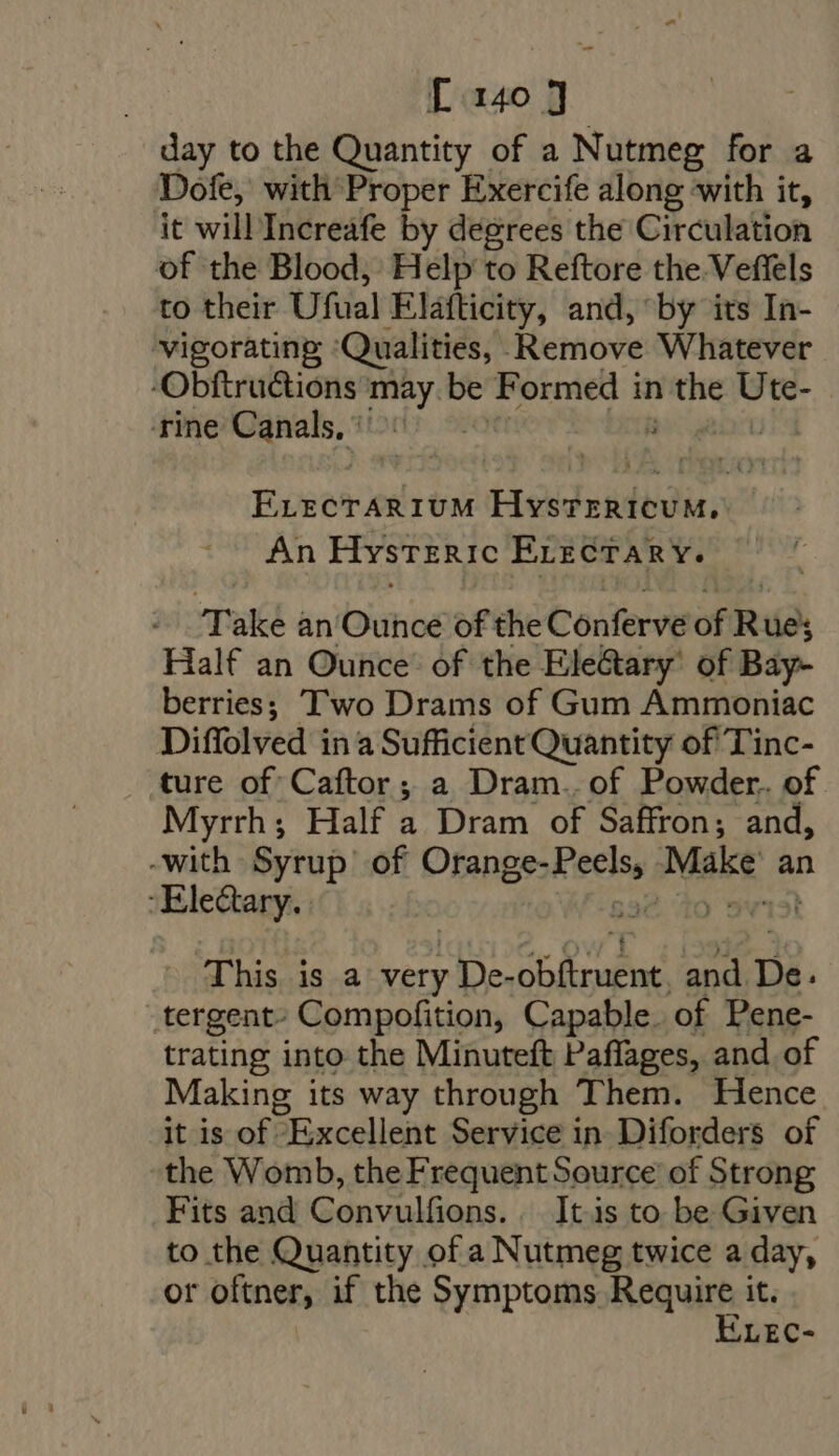 day to the Quantity of a Nutmeg for a Dofe, with Proper Exercife along with it, it will Increafe by degrees the Circulation of the Blood, Help to Reftore the Veffels to their Ufual Elafticity, and, by its In- vigorating ‘Qualities, Remove Whatever -Obftructions may. be Formed i in el Ute- rine Canals, : : Finer rUM HystTericuM, An Hysteric ErrzcTARY. Take an Ouhoé of the Conferve of Rue; Half an Ounce’ of the Ele&amp;ary' of Bay- berries; Two Drams of Gum Ammoniac Diffolved in a Sufficient Quantity of Tinc- . ture of Caftor ; a Dram.. of Powder. of Myrrh; Half a Dram of Saffron; and, -with Syrup of Orange- des Make: an Electa This is a very ; De- brad ae and De. tergent- Compofition, Capable. of Pene- trating into the Minuteft Paffages, and of Making its way through Them. Hence it is of Excellent Service in Diforders of the Womb, the Frequent Source’ of Strong Fits and Convulfions. It.is to be Given to the Quantity of a Nutmeg twice a day, or oftner, if the Symptoms Require it.