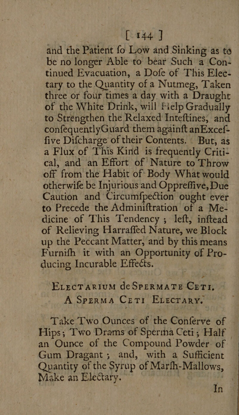 | [ 144] and the Patient fo Low and Sinking as to be no longer Able to bear Such a Con- tinued Evacuation, a Dofe of This Elec- tary to the Quantity of a Nutmeg, Taken three or four times a day with a Draught of the White Drink, will Fielp Gradually to Strengthen the Relaxed Inteftines, and confequentlyGuard them againft anExcef- five Difcharge of their Contents. But, as - a Flux of This Kind is frequently Criti- cal, and an Effort of Nature to Throw off from the Habit of- Body What would otherwife be Injurious and Oppreffive, Due Caution and Circumfpection ought ever to Precede the Adminiftration of a Me- dicine of This Tendency ; left, inftead of Relieving Harraffed Nature, we Block up the Peccant Matter, and by this means Furnifh it with an Opportunity of Pro- ducing Incurable Effects. ErircTARIUM deSpERMATE CETY, A SpznMA Ceti ErrcrARY. Take Two Ounces of the Conferve of Hips; Two Drams of Sperma Ceti; Half an Ounce of the Compound Powder. of Gum Dragant ; and, with a Sufficient Quantity of the Syrup of Marfh-Mallows, Make an Elecary. — | M3 ^ In