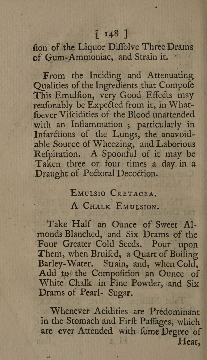 fion of the Liquor Diffolve Three Drams of Gum-Ammoniac, . and Strain it. From the Inciding iud n tcinuatis Qualities of the Ingredients that Compofe This Emulfion, very Good Effects may reafonably be Expected from it, in What- foever Vifcidities of the Blood unattended Infarctions of the Lungs, the anavoid- able Source of Wheezing, and Laborious Refpiration. A Spoonful of it may be Taken three or four times a day.in à Draught of Pectoral Decoction. EMvrsio CarzTACEA. A Cnarik Emutusion. . ‘Take Half an Ounce of Sweet AI- monds Blanched, and Six Drams of the Four Greater Cold Seeds. Pour upon ~ Them, when Bruifed, a Quart of Boiling Barley- Water. Strain, and, when Cold, Add to’ the Compofition an Ounce of White Chalk in Fine Powder, and Six - Drams of Pearl- Sugar. ! Whenever Acidities are Prédomingnt | in the Stomach and Firft Paffages, which are ever Attended with fome Degree of Heat,