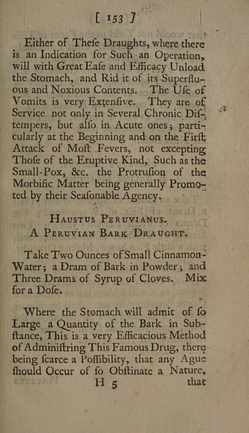 | [1527 - | .. Either of Thefe Draughts, where a is an Indication for Such.an Operation, ..' Will with Great Eafe and Efficacy Unload the Stomach, and Rid it of its Superflu- ous and Noxious Contents. ..'l'he Ufe of Vomits is very Extenfive. They are of tempers, but alfo in Acute ones; parti- cularly at the Beginning and on the Firft Attack of Moft Fevers, not excepting Thofe of the Eruptive Kind, Such as the Small-Pox, &amp;c. the Prosadion of the Morbific Matter being generally Promo- ted by their Sen onabe Agency. is PALMA PERUVIANUS. $ A Peruvian Bank Draucut. Take Two Ounces of Small Cinnamon- Water; a Dram of Bark in Powder; and Three Drams of Syrup of Cloves. Mix for a Dofe. * - Where the Stomach will admit of fo Large a Quantity of the Bark in Sub- ftance, This is a very Efficacious Method of Adminiftring This Famous Drug, there being fcarce a Poffibility, that any Ague