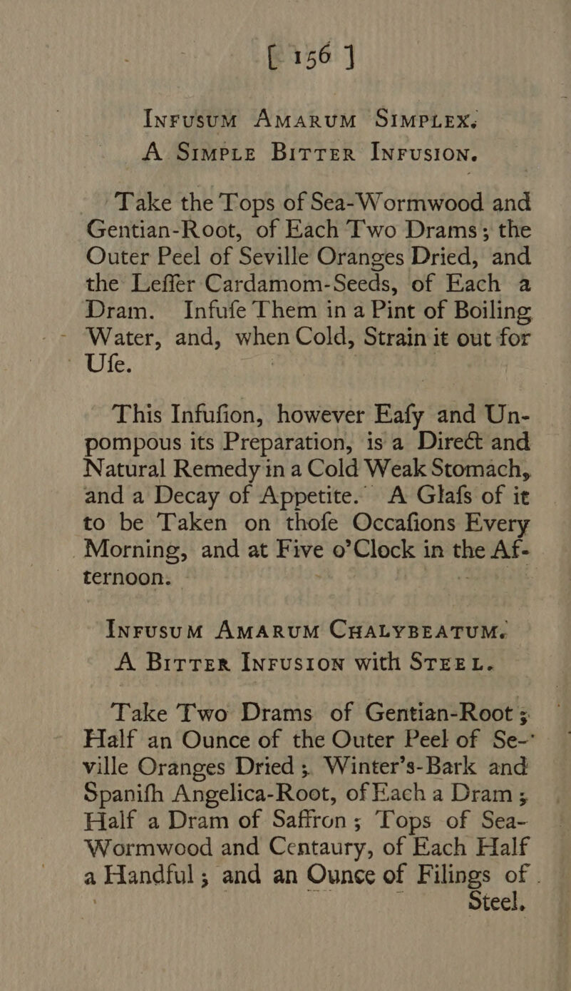 InrusumM AMARUM SIMPLEX. A Simpce BITTER INFUSION. Take the Tops of Sea- Wormwood and Gentian-Root, of Each Two Drams; the Outer Peel of Seville Oranges Dried, and the Leffer Cardamom-Seeds, of Each a Dram. Infufe Them in a Pint of Boiling - Water, and, when Cold, Strain it out for mule. This Infufion, however Eafy and Un- pompous its Preparation, is a Direct and Natural Remedy in a Cold Weak Stomach, and a Decay of Appetite. A Glafs of it to be Taken on thofe Occafions Every Morning, and at Fave o'Clock in o Af- ternoon. InrusuM AMARUM CHALYBEATUM. A Birtrer InFusion with STEEL. Take Two Drams of Gentian-Root 3 Half an Ounce of the Outer Peel of Se- ville Oranges Dried ;, Winter’s-Bark and Spanifh Angelica-Root, of Each a Dram ; Half a Dram of Saffron; Tops of Sea- Wormwood and Centaury, of Each Half a Handful; and an Ounce of Filings of . | teel.