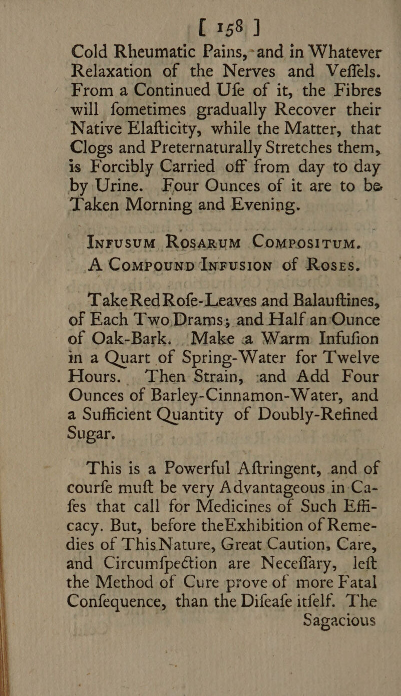 Cold Rheumatic Pains,- and in Whatever Relaxation of the Nerves and Veffels. From a Continued Ufe of it, the Fibres will fometimes gradually Recover their Native Elafticity, while the Matter, that Clogs and Preternaturally Stretches them, is Forcibly Carried off from day to day by Urine. Four Ounces of it are to be Taken Morning and Evening. | —. Inrusum Rosarum Compositum. A Compounp Infusion of Roses. Take Red Rofe-Leaves and Balauftines, of Each Two Drams; and Half an 'Qunce of Oak-Bark. Make a Warm Infufion in a Quart of Spring-Water for Twelve Hours. Then Strain, :and Add Four Ounces of Barley-Cinnamon-Water, and a Sufficient Quantity of Doubly-Refined Sugar. | This is a Powerful Aftringent, and of courfe muft be very Advantageous in Ca- fes that call for Medicines of Such Effi- cacy. But, before theExhibition of Reme- dies of This Nature, Great Caution, Care, and Circumfpection are Neceffary, left the Method of Cure prove of more Fatal Confequence, than the Difeafe itfelf. The Sagacious