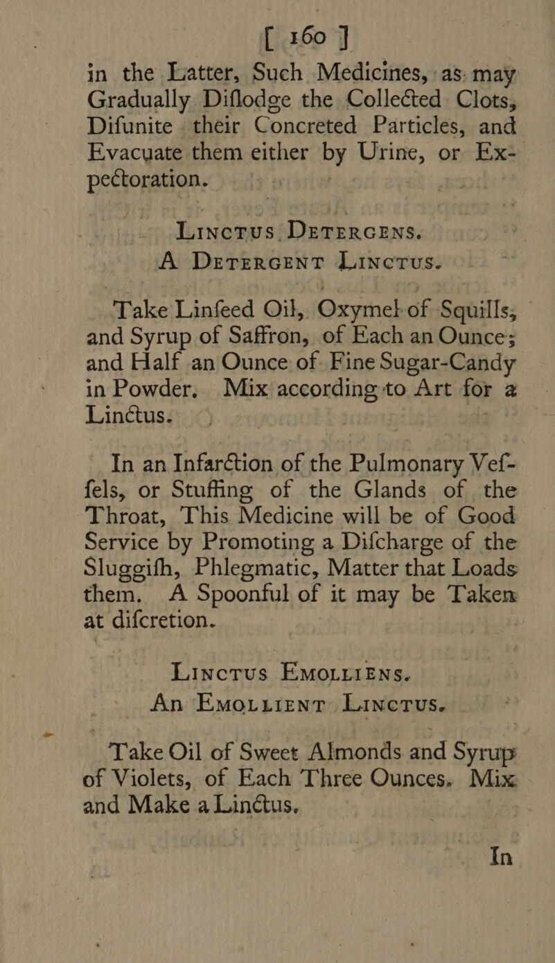 in the Latter, Such Medicines, ‘as. may Gradually Diflodge the Collected. Clots, Difunite their Concreted Particles, and Evacuate them either by Urine, or Ex- pectoration. | | Linctus. DETERGENS. A DeEtTeERGENT LiNcTUS. Take Linfeed Oil, Oxymel of Squills; - and Syrup of Saffron, of Each an Ounce; and Half an Ounce of. Fine Sugar-Candy in Powder. Mix according:to Art for a. Linctus. f : In an Infarction of the Pulmonary Vef- fels, or Stuffing of the Glands of the Throat, This Medicine will be of Good Service by Promoting a Difcharge of the Sluggifh, Phlegmatic, Matter that Loads them. A Spoonful of it may be Taken at difcretion. | Linctus ÉwvorriENs. An Emo.irent Linetus. Take Oil of Sweet Almonds and Syrup of Violets, of Each Three Ounces. Mix and Make a Linctus.