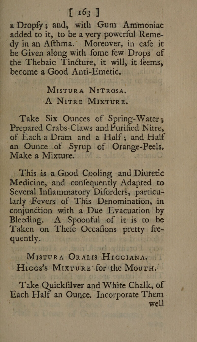 a Dropfy; and, with Gum Ammoniac added to it, to be a yery powerful Reme- dy in an Afthma. Moreover, in cafe it be Given along with fome few Drops of the Thebaic Tincture, it will, it feems, become a Good Anti-Emetic. Mistura NiTRrosa. A Nitre MIxtTure. Take Six Ounces of Spring-Water 5 Prepared Crabs-Claws and Purified Nitre, of Eacha Dram and a Half; and Half an Ounce of Syrup of Orange-Peels, Make a Mixture. | | | . This is a.Good Cooling and Diuretic . Medicine, and confequently Adapted to Several Inflammatory Diforders, particu- larly ‘Fevers of This Denomination, in conjunction with a Due Evacuation by Bleeding. A Spoonful of it is to be Taken on Thefe Occafions pretty fre- quently. Mistura OnaALIs HicciaNna. Hices’s Mixture’ for the Mourn. Take pesce and White Chalk, of Each Half an Ounce. Incorporate Ther : | We