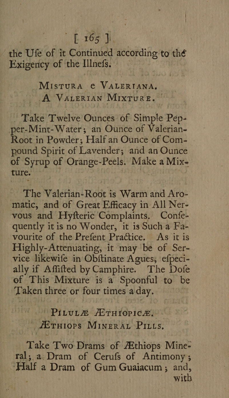 [E165] the Ufe of it Continued according to thé Exigency of the IlInefs. — - MisTURA e VALERIANA, A VALERIAN MIxTuRE. . - Take Twelve Ounces of Simple Pep- per-Mint-Water; an Ounce of Valerian- Root in Powder; Half an Ounce of Com- . pound Spirit of Lavender; and an Ounce of Syrup of Orange-Peels. Make a Mix- ture. The Valerian-Root is Warm and Aro- matic, and of Great Efficacy in All Ner- vous and Hyfteric Complaints. Confe- quently it is no Wonder, it is Such a Fa- vourite of the Prefent Practice. As it is Highly-Attenuating, it may be of Ser- vice likewife in Obftinate Agues, efpeci- ally if Affifted by Camphire. The Dofe of This Mixture is a Spoonful to be ‘Taken three or four times a day. PILuL@ AE THIOPICA, — fEruiops MINERAL PILLs, Take Two Drams of /Ethiops Mine- ral, a Dram of Cerufs of Antimony ; Half a Dram of Gum Guaiacum ; and, | with.