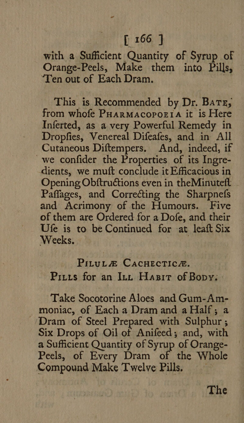 with a Sufficient Quantity of Syrup of Orange-Peels, Make them into Pills, “Ten out of Each Dram. | | This is Recommended by Dr. Bate, from whofe PuanMAcopozr1A it is Here Inferted, as a very Powerful Remedy in Dropfies, Venereal Difeafes, and in All Cutaneous Diftempers. And, indeed, if we confider the Properties of its Ingre- dients, we muft conclude it Efficacious in Opening Obftructions even in theMinuteft Paffages, and Correcting the Sharpnefs and Acrimony of the Humours. Five of them are Ordered for a Dofe, and their Ufe is to be Continued for at leaft Six Weeks. PituL#@ CacHEcTIc&amp;. Pitts for an Inn Hasir of Bopy: Take Socotorine Aloes and Gum-Am- moniac, of Each a Dram and a Half ; a ./Dram of Steel Prepared with Sulphur ; Six Drops of Oil of Anifeed; and, with a Sufficient Quantity of Syrup of Orange- Peels, of Every Dram of the Whole Compound Make Twelve Pill. — —