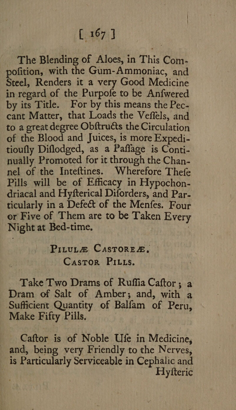 The Blending of Aloes, in This Com- pofition, with the Gum-Ammoniac, and Steel, Renders it a very Good Medicine in regard of the Purpofe to be Anfwered by its Title. For by this means the Pec- cant Matter, that Loads the Veffels, and to a great degree Obftructs the Circulation of the Blood and Juices, is more Expedi- tioufly Diflodged, as a Paffage is Conti- nually Promoted for it through the Chan- nel of the Inteftines. Wherefore Thefe Pills will be of Efficacy in Hypochon- driacal and Hyfterical Diforders, and Par- ticularly in a Defect of the Menfes. Four or Five of Them are to be Taken Every Night at Bed-time. | PituL@ CasToREe&amp;, Castor PirLLs. Take Two Drams of Ruffia Caftor ; a Dram of Salt of Amber; and, with a Sufficient Quantity of Balfam of Peru, Make Fifty Pills. Caftor is of Noble Ufe in Medicine, and, being very Friendly to the Nerves, is Particularly Serviceable in Cephalic and | Hylteric