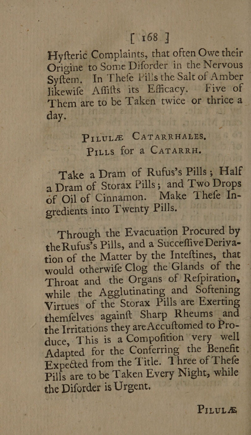 Hyfteri Complaints, that often Owe their Origine to Some Diforder in the Nervous Syftem, In Thefe Pills the Salt of Amber likewife Affifts its Efficacy. Five of Them are to be Taken twice or thrice a ayes | | - - PirvLZEg CATARRHALES, PiLLs for a CATARRH. .— Take a Dram of Rufus's Pills; Half 4 Dram of Storax Pills; and Two Drops of Oil of Cinnamon. Make Thefe In- gredients into Twenty Pills. ba Al Through the Evacuation Procured by the Rufus’s Pills, and a Succeffive Deriva- tion of the Matter by the Inteftines, that would otherwife Clog the Glands of the : 'Throat and the Organs of Refpiration, while the Agglutinating and Softening Virtues of the Storax Pills are Exerting themfelves againft Sharp Rheums and the Irritations they areAccuftomed to Pro- duce, This is a Compofition very well Adapted for the Conferring the Benefit | Expected from the Title. Three of Thefe | Pills are to be Taken Every Night, while the Diforder is Urgent. PiLtvL&amp;é
