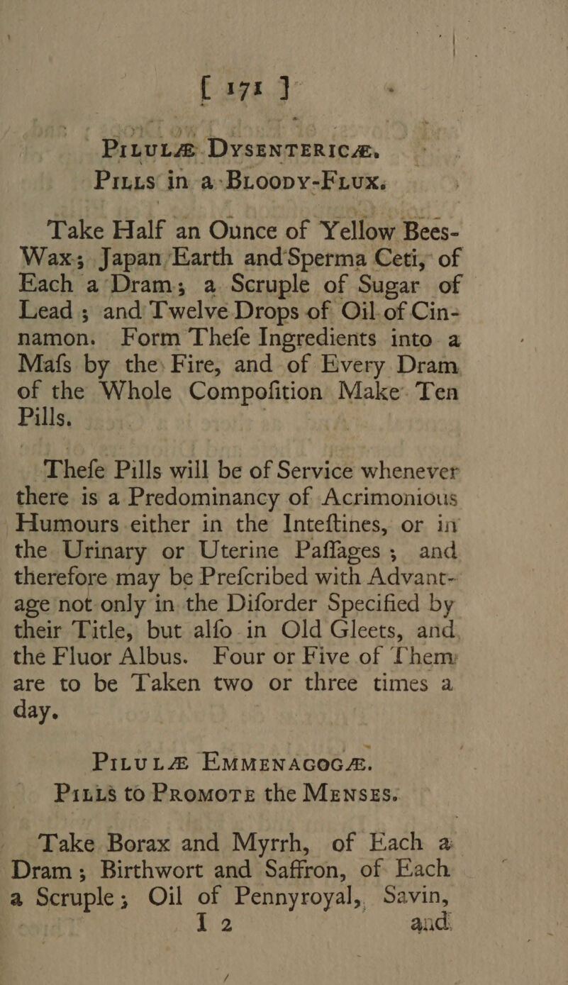 [anl PrLvLZE DyssNTERICAE, Pitts in a-Broopv-Frux. Take Half an Ounce of Yellow Bees- Wax; Japan Earth andSperma Ceti, of Each a Dram; a Scruple of Sugar of Lead ; and Twelve Drops of Oil. of Cin- namon. Form Thefe Ingredients into a Maís by the: Fire, and of Every Dram of the Whole alic Ms Make’. Ten Pills. Thefe Pills will be of Service whenever there is a Predominancy of Acrimonious Humours either in the Inteftines, or iv the Urinary or Uterine Paffages ; and therefore may be Prefcribed with Advant- age not only in the Diforder Specified by their Title, but alfo in Old Gleets, and. the Fluor Albus. Four or Five of Them are to be Taken two or three times a day. PitutZ2 EMMENAGOGE. Pin_s to Promote the MENSES. Take Borax and Myrrh, of Each a Dram ; Birthwort and Saffron, of Each a Scruple; Oil of Pennyroyal, Savin, | 12 | andi