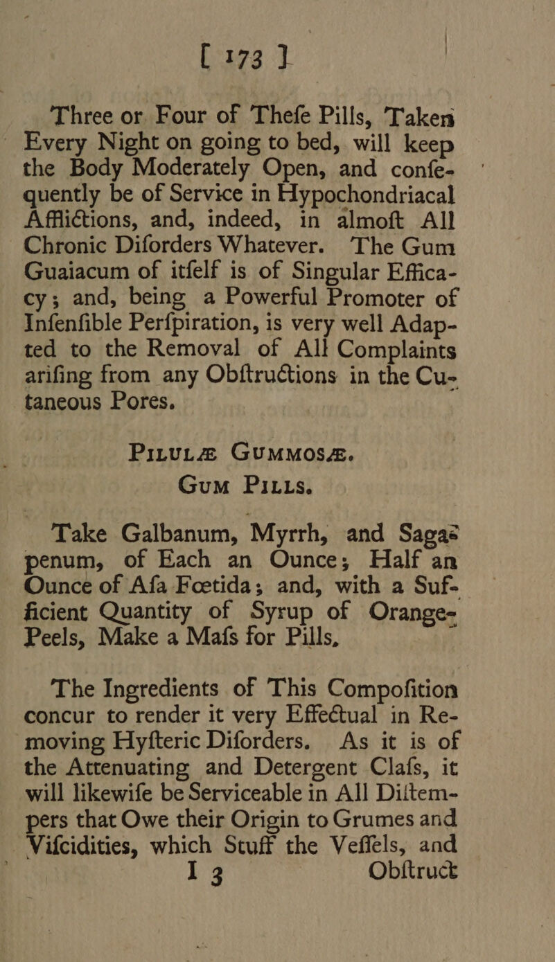 Three or. Four of Thefe Pills, Taken _ Every Night on going to bed, will keep the Body Moderately Open, and confe- quently be of Service in Hypochondriacal Afflictions, and, indeed, in almoft All Chronic Diforders Whatever. 'The Gum Guaiacum of itfelf is of Singular Effica- cy; and, being a Powerful Promoter of Infenfible Perfpiration, is very well Adap- ted to the Removal of All Complaints arifing from any Obftructions in the Cu- taneous Pores. PiLtuL&amp; GUMMOSE. GuM PILLs. Take Galbanum, Myrrh, and Sagas penum, of Each an Ounce; Half an Ounce of Afa Foetida; and, with a Suf- ficient Quantity of Syrup of Orange- Peels, Make a Mafs for Pills, The Ingredients of This Compofition concur to render it very Effectual in Re- moving Hyfteric Diforders. As it is of the Attenuating and Detergent Claís, it will likewife be Serviceable in All Diitem- pers that Owe their Origin to Grumes and Vifcidities, which Stuff the Veffels, and I 3 Obítruct