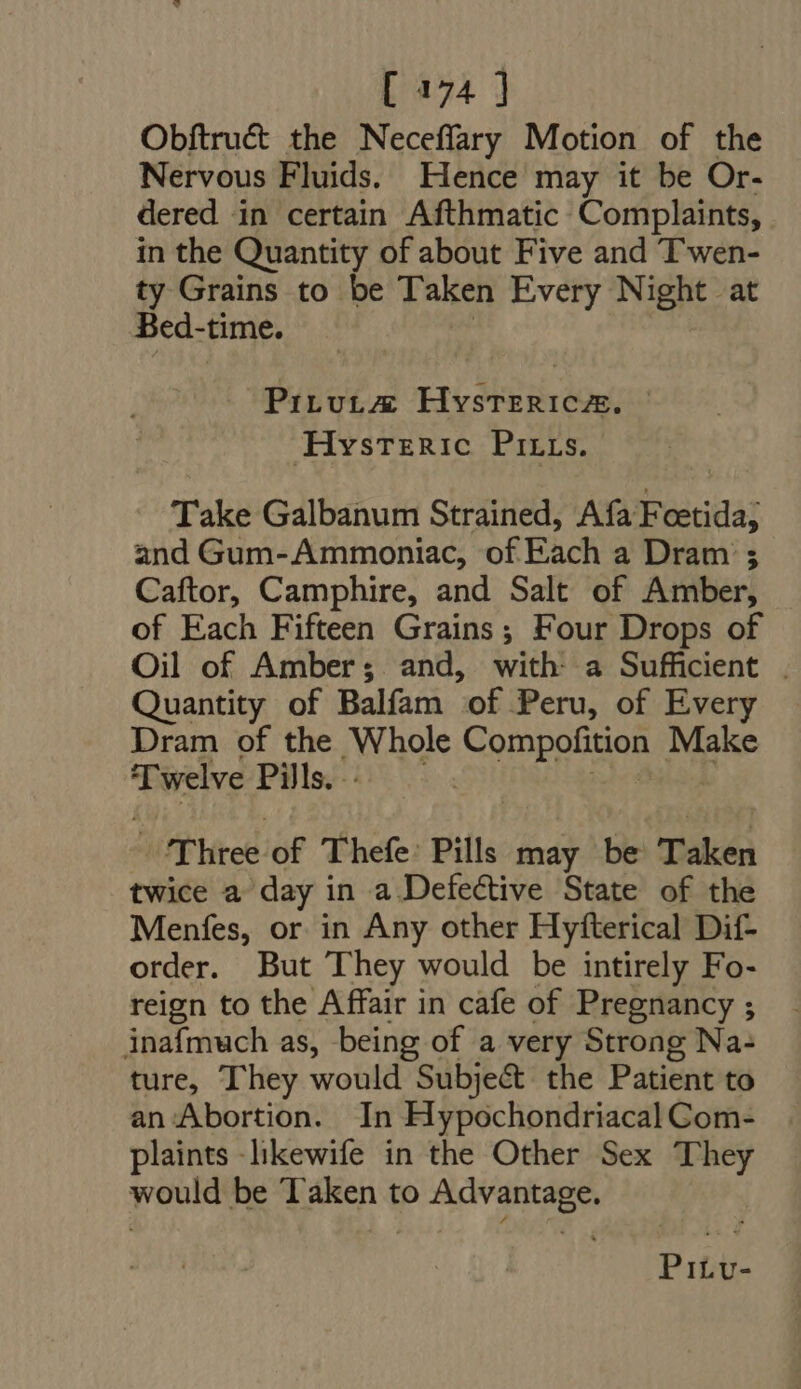 Obftru&amp; the Neceffary Motion of the Nervous Fluids. Hence may it be Or- dered in certain Afthmatic Complaints, in the Quantity of about Five and Twen- ty Grains to be Taken Every Night at Bed-time. PrLvLE Hysterica. Hysteric Prirrs. Take Galbanum Strained, Afa Foetida; and Gum-Ammoniac, of Each a Dram ; Caftor, Camphire, and Salt of Amber, of Each Fifteen Grains; Four Drops of Oil of Amber; and, with: a Sufficient . Quantity of Balfam “of. Peru, of Every Dram of the jWhole Compofition Make ‘Twelve Pills. Three of 'Thefe: Pills may be Taken twice a day in a Defective State of the Menfes, or in Any other Hyfterical Dif- order. But They would be intirely Fo- reign to the Affair in cafe of Pregnancy ; inafmuch as, being of a very Strong Na+ ture, They would Subject the Patient to an Abortion. In Hypochondriacal Com- plaints -likewife in the Other Sex They would be Taken to Advantage. Pi£Lv-