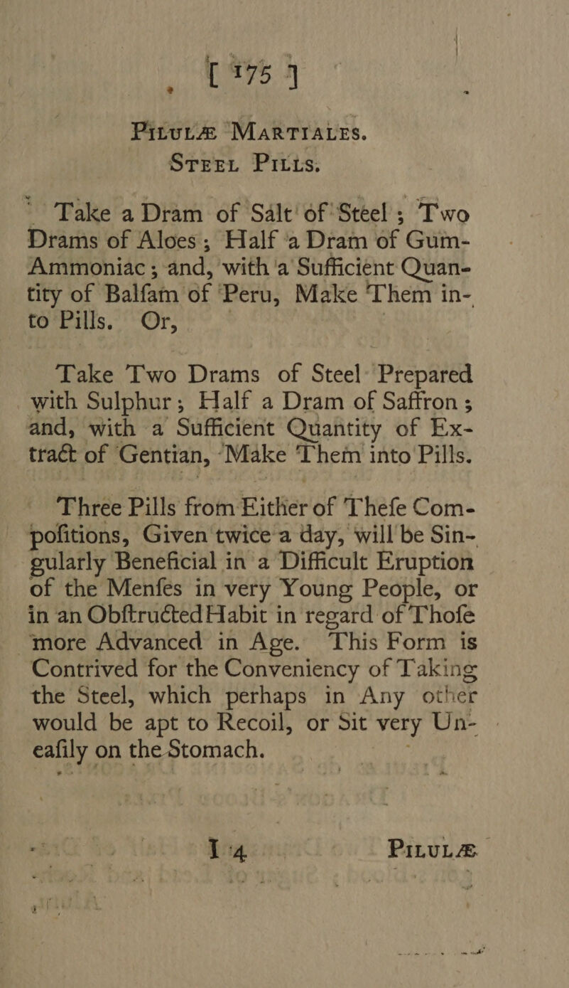 Pirutz® MARTIALES. Stree. Pirrs. X. Take a Dram of Salt of Steel ; Two Drams of Aloes ; Half a Dram of Gum- Ammoniac ; and, with a Sufficient Quan- tity of Balfam of Peru, Make Them in- to Pills. Or, | | Take Two Drams of Steel: Prepared with Sulphur; Half a Dram of Saffron ; and, with a Sufficient Quantity of Ex- tract of Gentian, Make Them into Pills. Three Pills from Either of Thefe Com- pofitions, Given twice a day, will be Sin- gularly Beneficial in a Difficult Eruption of the Menfes in very Young People, or in an Obftructed Habit in regard of T'hofe - ‘more Advanced in Age. This Form is Contrived for the Conveniency of Taking the Steel, which perhaps in Any other would be apt to Recoil, or Sit very Un- | eafily on the Stomach. à; 14 PiLUL/E