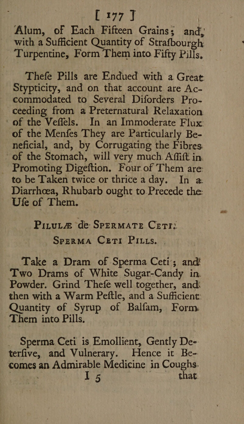 Alum, of Each Fifteen Grains; and, with a Sufficient Quantity of Strafbourgh Turpentine, Form Them into Fifty Pills, Thefe Pills are Endued with a Great Stypticity, and on that account are Ac- commodated to Several Diforders Pro- ceeding from a Preternatural Relaxation ' of the Veffels. In an Immoderate Flux of the Menfes They are Particularly Be- neficial, and, by Corrugating the Fibres: ' of the Stomach, will very much. Affift in. . Promoting Digeftion. Four of Them are to be Taken twice or thrice a day. In a. Diarrhoea, Rhubarb ought to Precede the: Ufe of Them. PiLvLAE de SPERMATE Cer: SpeRMA Ceti PItts. | Take a Dram of Sperma Ceti’; and Two Drams of White Sugar-Candy in. Powder. Grind Thefe well together, and: then with a Warm Peftle, and a Sufficient: Quantity of Syrup of Balfam, Form Them into Pills. Sperma Ceti is Emollient, Gently De- terfive, and Vulnerary. Hence it Be- comes an Admirable Medicine in Coughs. | EIU o6 MEN OTT