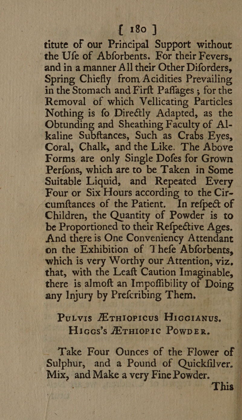 titute of our Principal Support without | the Ufe of Abforbents. For their Fevers, and in a manner All their Other Diforders, Spring Chiefly from Acidities Prevailing in the Stomach and Firft Paffages ; for the Removal of which Vellicating Particles Nothing is fo Directly Adapted, as the Obtunding and Sheathing Faculty of Al- kaline Subftances, Such as Crabs Eyes, Coral, Chalk, and the Like. The Above Forms are only Single Dofes for Grown Perfons, which are to be Taken in Some Suitable Liquid, and Repeated Every Four or Six Hours according to the Cir- cumftances of the Patient. In refpect of Children, the Quantity of Powder is to be Proportioned to their Refpective Ages. And there is One Conveniency Attendant on the Exhibition of Thefe Abforbents, which is very Worthy our Attention, viz, that, with the Leaft Caution Imaginable, there is almoft an Impoffibility of Doing any Injury by Prefcribing Them. Putvis ZEruiopicus Hiccranus. Hiccs's /ETHIOPIC PowpErR. . Take Four Ounces of the Flower of - Sulphur, and a Pound of Quickfilver. | Mix, and Make a very Fine Powder. 1 This |