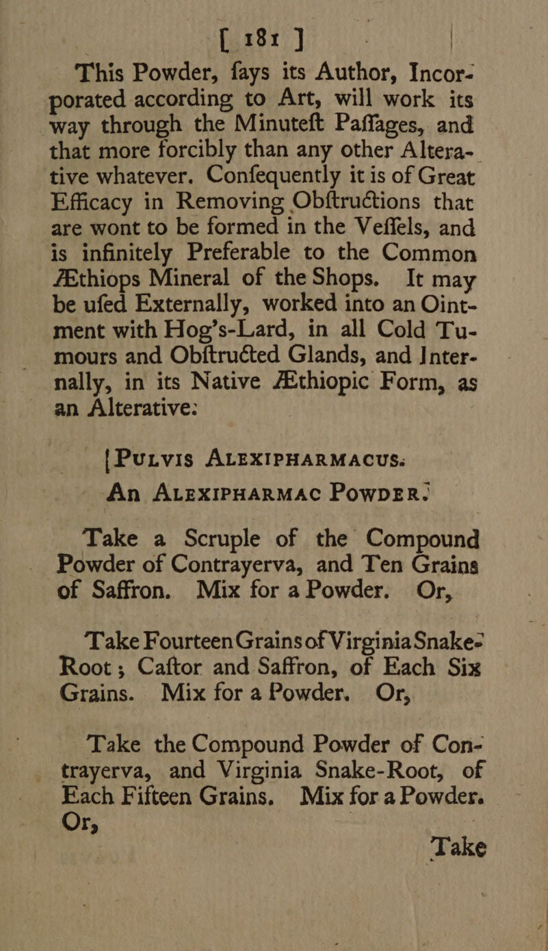 This Powder, fays its Author, Incor- porated according to Art, will work its way through the Minuteft Paffages, and that more forcibly than any other Altera-. tive whatever. Confequently it is of Great Efficacy in Removing Obftru&amp;ions that are wont to be formed in the Veffels, and is infinitely Preferable to the Common ZEthiops Mineral of theShops. It may be ufed Externally, worked into an Oint- ment with Hog's-Lard, in all Cold Tu- mours and Obftructed Glands, and Inter- nally, in its Native ZEthiopic Form, as . [|Purvis ALEXIPHARMACUS. An ALEXIPHARMAC PowDER. Take a Scruple of the Compound Powder of Contrayerva, and Ten Grains of Saffron. Mix for a Powder. Or, Take FourteenGrainsof VirginiaSnake- Root; Caftor and Saffron, of Each Six Grains. Mix for a Powder. Or, Take the Compound Powder of Con- . trayerva, and Virginia Snake-Root, of Each Fifteen Grains. Mix for a Powder. Or, : | Take