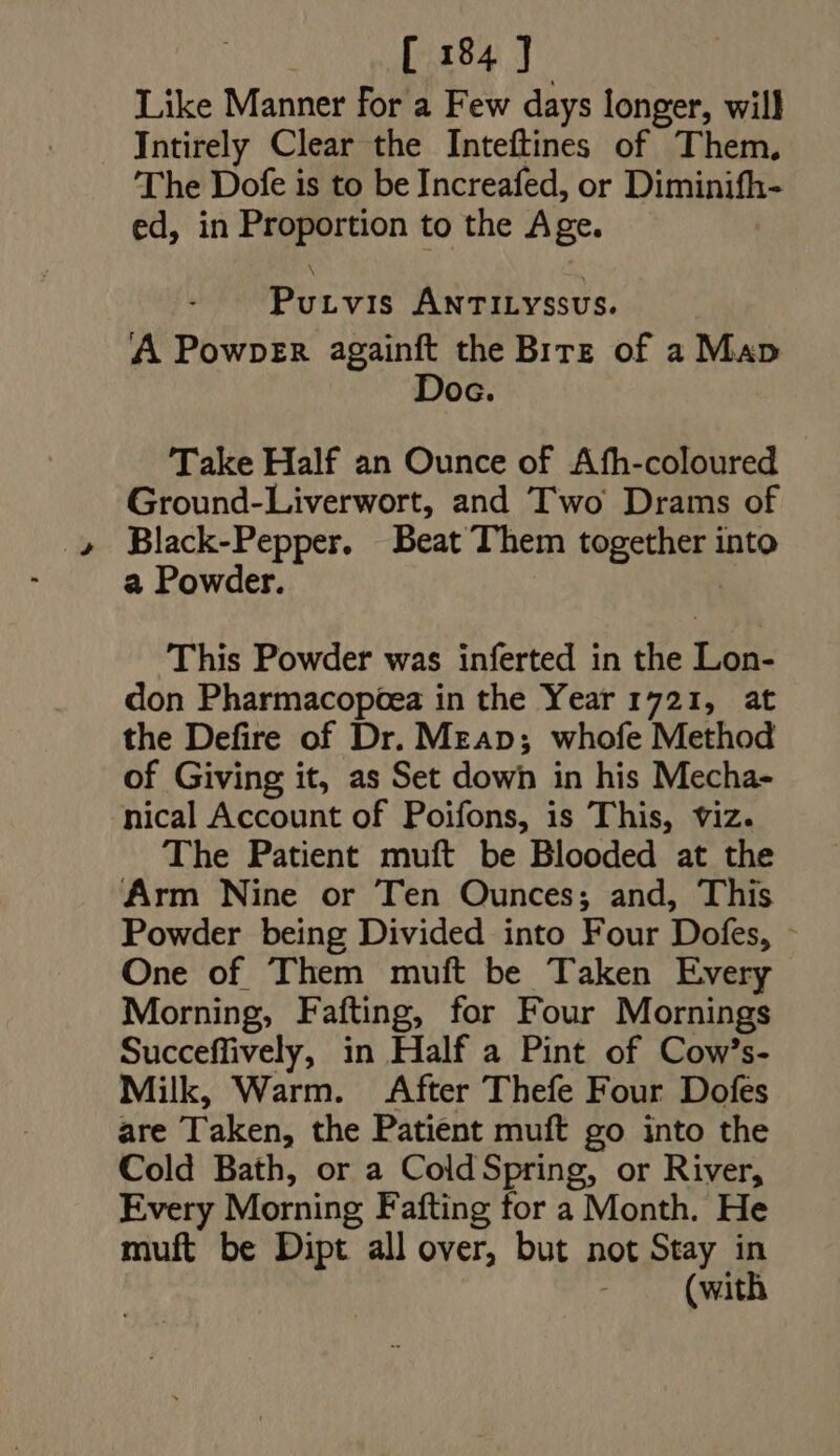 [ 184]. Like Manner for a Few days longer, will Intirely Clear the Inteftines of Them, The Dofe is to be Increafed, or Diminifh- ed, in Proportion to the Age. Putvis ÁNTILYSSUS. A Powper againft the Birz of a Map Doc. Take Half an Ounce of Afh-coloured Ground-Liverwort, and Two Drams of Black-Pepper. Beat Them together into a Powder. This Powder was inferted in the Lon- don Pharmacopcea in the Year 1721, at the Defire of Dr. MrAp; whofe Method of Giving it, as Set down in his Mecha- nical Account of Poifons, is This, viz. The Patient muft be Blooded at the Arm Nine or Ten Ounces; and, This Powder being Divided into Four Dofes, : One of Them muft be Taken Every Morning, Fafting, for Four Mornings Succeffively, in Half a Pint of Cow's- Milk, Warm. After Thefe Four Dofes are Taken, the Patient muft go into the Cold Bath, or a ColdSpring, or River, Every Morning Fafting for a Month. He muft be Dipt all over, but not Stay in (with