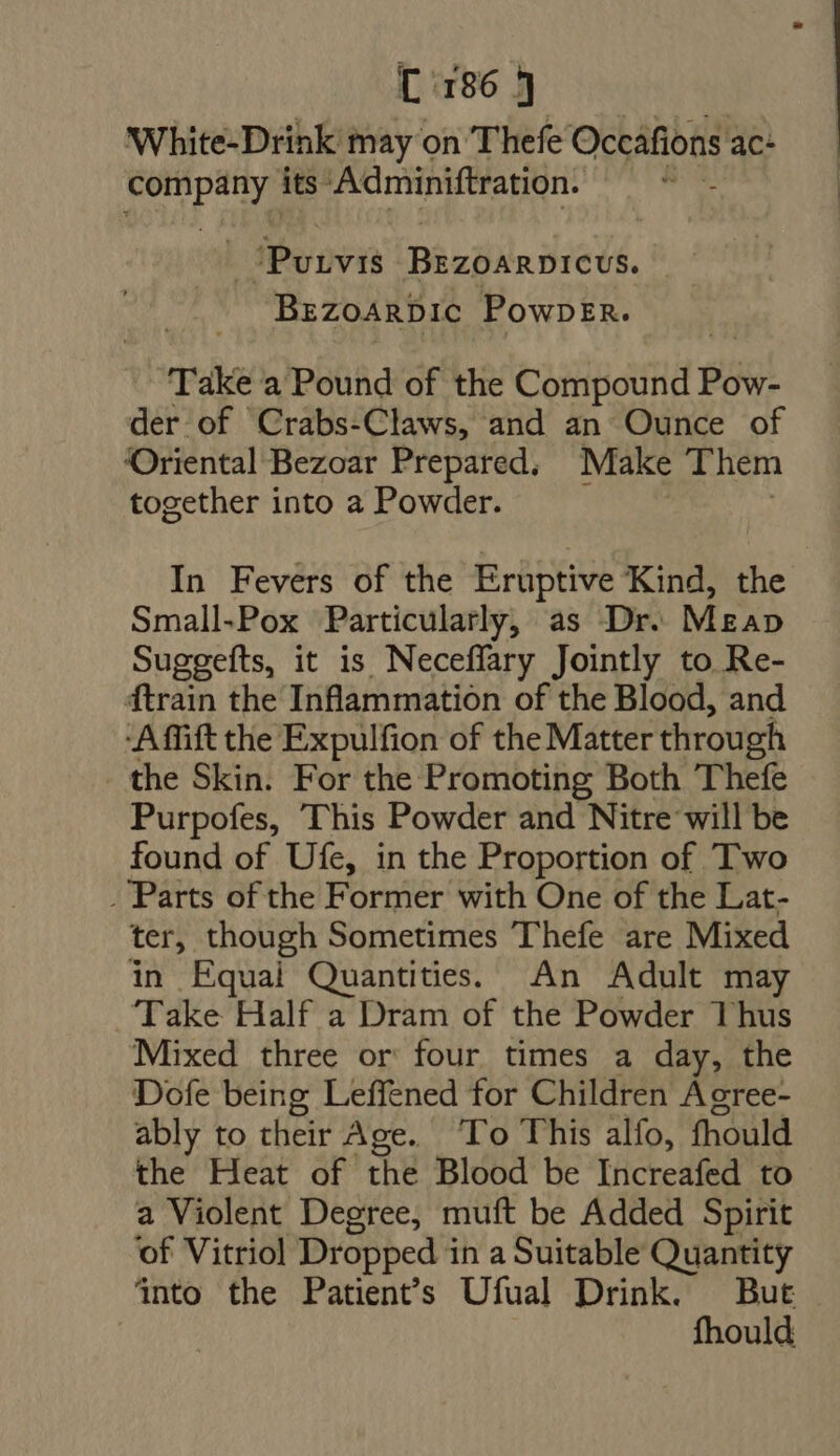 White-Drink may on Thefe Occáfions ac: ica eat its- ‘Adminiftration. Pounvin Bizoarorevs. BEZOARDIC PowpEn. Take a Pound of the Chitin Pos. der of Crabs-Claws, and an Ounce of Oriental Bezoar Prepared. Make Them together into a Powder. In Fevers of the Erüptive Kind, the Small.Pox Particularly, as Dr. Mzap Suggefts, it is Neceffary Jointly to Re- ftrain the Inflammation of the Blood, and -Affift the Expulfion of the Matter through the Skin. For the Promoting Both Thefe Purpofes, This Powder and Nitre will be found of Ufe, in the Proportion of Two . Parts of the Former with One of the Lat- ter, though Sometimes Thefe are Mixed in Equal Quantities. An Adult may Take Half a Dram of the Powder Thus Mixed three or four times a day, the Dofe being Leffened for Children Agree- ably to their Age. ‘To This alfo, fhould the Heat of the Blood be Increafed to a Violent Degree, muft be Added Spirit ‘of Vitriol Dropped in a Suitable Quantity into the Patients Ufual Drink. But fhould