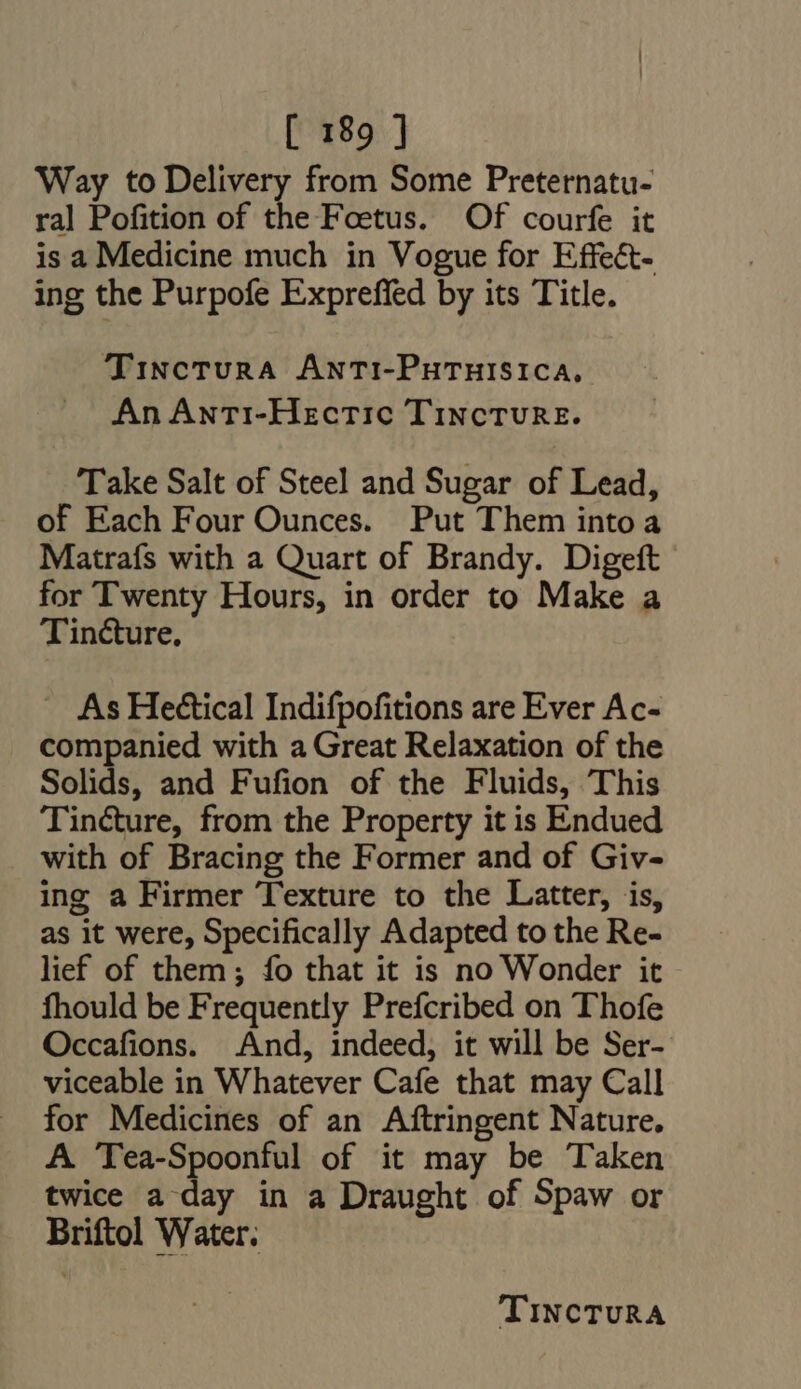 Way to Delivery from Some Preternatu- ral Pofition of the Foetus. Of courfe it is a Medicine much in Vogue for Effect- ing the Purpofe Expreffed by its Title. TincturA ANTI-PHTHISICA, An AntTi-Hectic TiNcTURE. Take Salt of Steel and Sugar of Lead, of Each Four Ounces. Put Them intoa Matrafs with a Quart of Brandy. Digeft for Twenty Hours, in order to Make a Tincture, - As Heétical Indifpofitions are Ever Ac- companied with a Great Relaxation of the Solids, and Fufion of the Fluids, This Tincture, from the Property it is Endued with of Bracing the Former and of Giv- ing a Firmer Texture to the Latter, is, as it were, Specifically Adapted to the Re- lief of them; fo that it is no Wonder it fhould be Frequently Prefcribed on Thofe Occafions. And, indeed, it will be Ser- viceable in Whatever Cafe that may Call for Medicines of an Aftringent Nature. A Tea-Spoonful of it may be Taken twice a day in a Draught of Spaw or Briftol Water.