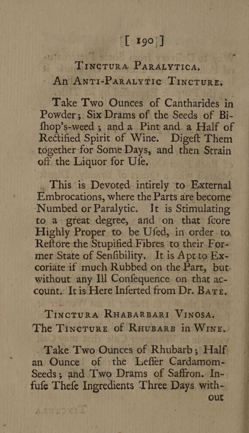 Ll 1991] TiNcTURA PARALYTICA, An Anti-Paratytic Tincture. Take Two Ounces of Cantharides in Powder; Six Drams of the Seeds of Bi- fhop’ auueed ; anda Pint and. a Half of Rectified Spirit of Wine. Digeft Them . together-for Some Days, and Hen ertain ofr. the Liquor for Ute. . This is Dostoisd intirely to External Embrocations, where the Parts are become Numbed or Paralytic. It is Stimulating to a great degree, arid on that fcore Highly Proper to be Ufed, in order. to. Rettore the Stupified Fibres to their For- mer State of Senfibility. It is Aptto Ex- coriate if much Rubbed on the Part, but. without any Ill Confequence on. that ac- count. Itis Here Inferted from Dr. Bare, TinctuRA RHABARBARI VINOSA. The Tineture of Ruvuspars in WiNE.. Take Two Ounces of Rhubarb ; Half. an Ounce of the Leffer Cardamom- Seeds; and I'wo Drams of Saffron. In- fufe Thefe Ingredients Three Days with-. out
