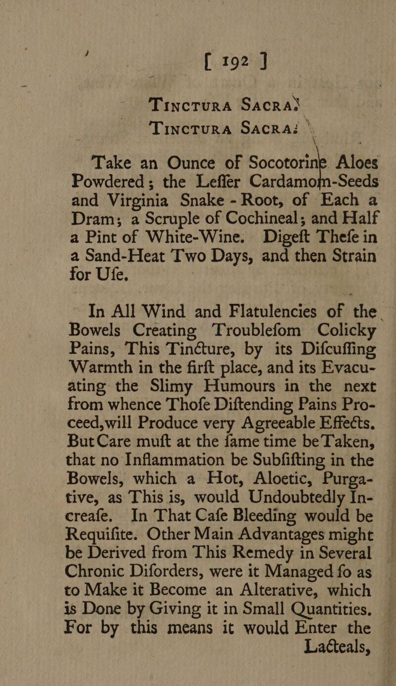 sue [rog] Tinctura Sacras TiNcTURA SAcRA: - Take an Ounce of Socoturne Aloes Powdered; the Leffer Cardamom-Seeds and Virginia Snake - Root, of Each a Dram; a Scruple of Cochineal; and Half a Pint of White-Wine. Digeft Thefe in a Sand-Heat Two Days, and then Strain for Ufe. In All Wind and Flatulencies of the. Bowels Creating Troublefom Colicky Pains, This Tincture, by its Difcuffing Warmth in the firft place, and its Evacu- ating the Slimy Humours in the next from whence Thofe Diftending Pains Pro- ceed,will Produce very Agreeable Effects. But Care muft at the fame time be Taken, that no Inflammation be Subfifting in the Bowels, which a Hot, Aloetic, Purga- tive, as This is, would Undoubtedly In- creafe. In That Cafe Bleeding would be Requifite. Other Main Advantages might be Derived from This Remedy in Several . Chronic Diforders, were it Managed fo as to Make it Become an Alterative, which is Done by Giving it in Small Quantities. For by this means it would Enter the Lacteals,