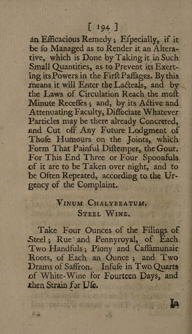 . an Efficacious Remedy; Efpecially, if it . be fo Managed as to Render it an Altera- - tive, which is Done by Taking it in Such Small Quantities, as.to Prevent its Exert- ing itsPowers in the Firft Paffages. By this means it will Enter the Lacteals, and by .. the Laws of Circulation Reach the moft Minute Receffes ; and, by its Active and Attenuating Faculty, Diffociate Whatever Particles may be there already Concreted, — — and Cut off Any Future Lodgment of Thofe Humours on the Joints, which Form That Painful Diftemper, the Gout. — For This End Three or Four Spoonfuls of it are to be Taken over night, and to be Often Repeated, according to the Ur- gency of the Complaint. Vinum CHALYBEATUM, STEEL WINE. Take Four Ounces, of the Filings of Steel; Rue and Pennyroyal, of Each ‘Two Handfuls; Piony and Caffamunair Roots, of Each an Ounce ; and Two Drams of Saffron. Infufe in Two Quarts | of White-Wine for Fourteen Days, and . then Strain for Die. M d