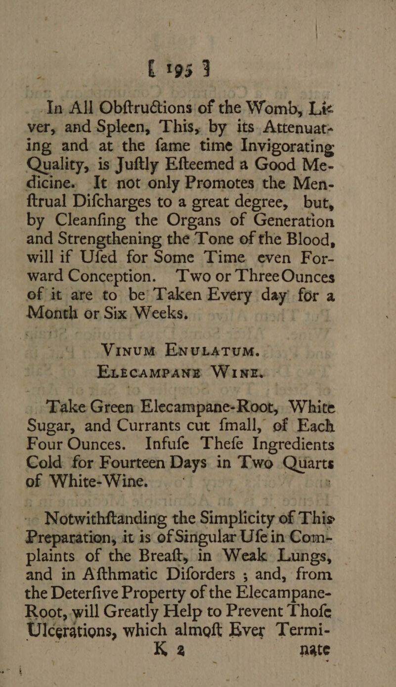 [ E 195 3 In All Obftru&amp;ions of the Womb, Lic ver, and Spleen, This, by its Attenuat- ing and at the fame time Invigorating Quality, is Juftly Efteemed a Good Me- dicine. It not only Promotes the Men- ftrual Difcharges to a great degree, but, by Cleanfing the Organs of Generation and Strengthening the Tone of the Blood, will if Ufed for Some Time even For- ward Conception. Two or ThreeOunces of it are to be Taken Every day for a Month or Six Weeks, Vinum ENULATUM. | ErtcaMPANE WINE. - Take Green Elecampane-Root, White Sugar, and Currants cut fmall, of Each Four Ounces. Infufe Thefe Ingredients Cold for Fourteen Days in Two Quarts of White-Wine. ^ Notwithftanding the Simplicity of This Preparation, it is of Singular Ufe in Com- plaints of the Breaft, in Weak Lungs, and in Afthmatic Diforders ; and, from the Deterfive Property of the Elecampane- Root, will Greatly Help to Prevent Thofe Ulcerations, which almoft Ever Termi- ü K 2 nate