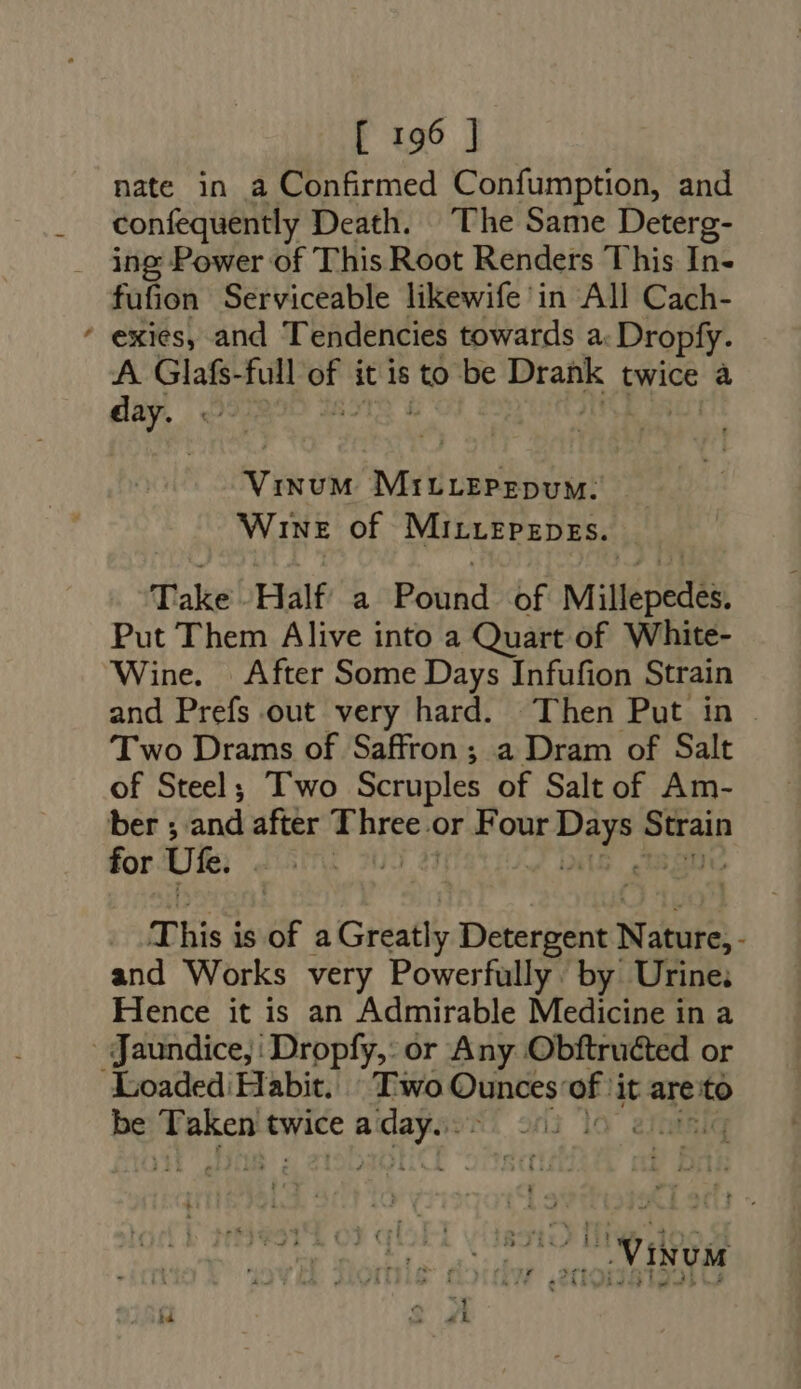 nate in a Confirmed Confumption, and confequently Death. The Same Deterg- . ing Power of This Root Renders This In- fufion Serviceable likewife in All Cach- ' exies, and Tendencies towards a Dropfy. A. Glafs-full or it is to be bn twice à day. « V iced MiIELEPEDUM. WINE of MirLEPEDES. Take Half’ a Pouhd of Millepedes, Put Them Alive into a Quart of White- Wine. After Some Days Infufion Strain and Prefs out very hard. Then Put in . Two Drams of Saffron; a Dram of Salt of Steel; Two Scruples of Salt of Am- ber ; and after baie or Four Vi ie Strain for Uk. : 20 This is of aGreatly Detergent Nature, : and Works very Powerfully by Urine; Hence it is an Admirable Medicine in a | Jaundice, : Dropfy,: or Any Obftruéted or Loaded. Habit. “Two Ounces: of it are: to be e twice a Ape) di Te » oye) Oe eet