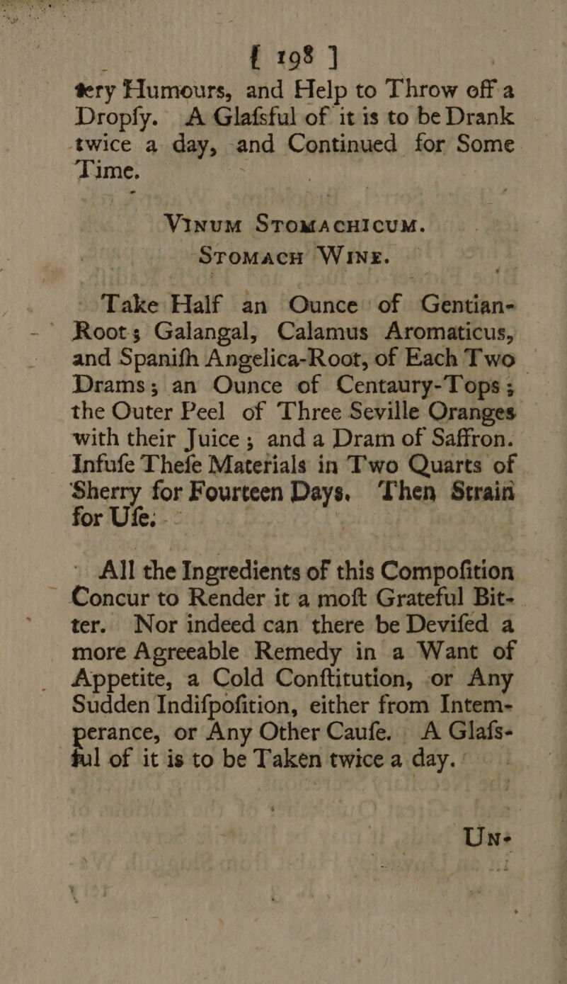 tery Humours, and Help to Throw off a Dropfy. A Glafsful of it is to be Drank ‘twice a day, and Continued for Some 41 ime. VQINUM neni. ‘Sromacu ‘Wine. Take Half an Ounce ne Gentian-  Root; Galangal, Calamus Aromaticus, and Spanifh Angelica-Root, of Each Two — Drams; an Ounce of Centaury-Tops ; the Outer Peel of Three Seville Oranges with their Juice ; and a Dram of Saffron. Infufe Thefe Materials in T'wo Quarts of m s for Fourteen PT Then Strain Or - All the Ingredients of this Comnpottien ~ Concur to Render it a moft Grateful Bit- ter. Nor indeed can there be Devifed a more Agreeable Remedy in a Want of Appetite, a Cold Conftitution, or Any Sudden Indifpofition, either from Intem- pe rance, or Any Other Caufe. A Glafs- l of it is to be Taken twice a day.