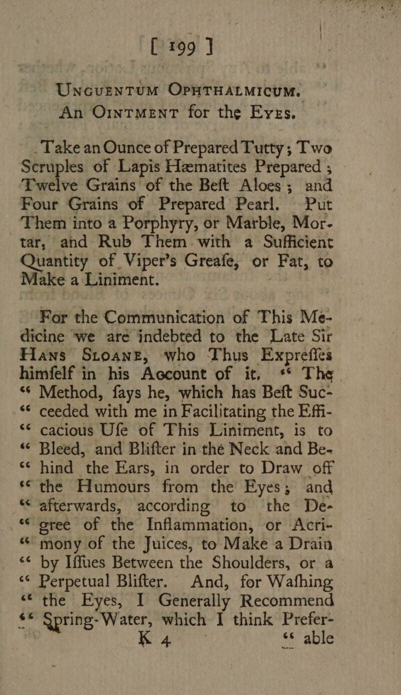 [199] UNcuzNTUM OPHTHALMICUM. An Ointment for the Evzs. -Take an Ounce of Prepared Tutty ; Two Scruples of Lapis Hematites Prepared ; Twelve Grains of the Beft Aloes; and Four Grains of Prepared Pearl. Put Them into a Porphyry, or Marble, Mor. tar, and Rub Them. with a Sufficient Quantity of Viper's Greafe, or Fat, to Make a Liniment. | For the Communication of This Me- dicine we are indebted to the Late Sir Hans SroawE, who Thus Exprefles himfelf in his Account of it, ** The. ** Method, fays he, which has Beft Suc- * ceeded with me in Facilitating the Efi- *€* cacious Ufe of This Liniment, is to * Bleed, and Blifter in thé Neck and Be- * hind the Ears, in order to Draw off * the Humours from the Eyes; and “afterwards, according to the De- * gree of the Inflammation, or Acri- “ mony of the Juices, to Make a Drain ** by Iffues Between the Shoulders, or a ** Perpetual Blifter. And, for Wafhing * the Eyes, I Generally Recommend ** Spring- Water, which I think Prefer- a K 4 ** able