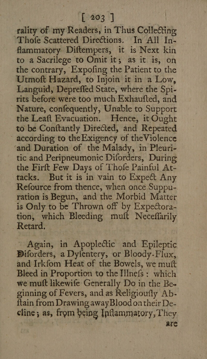 rality of my Readers, in Thus Collecting Thofe Scattered Directions. In All In- flammatory Diftempers, it is Next kin to a Sacrilege to Omit it; as it is, on the contrary, Expofing the Patient to the Utmoft Hazard, to Injoin it in a Low, Languid, Depreffed State, where the Spi- rits before were too much Exhaufted, and . Nature, confequently, Unable to Support the Leaft Evacuation. Hence, it Ought to be Conftantly Directed, and Repeated . according to theExigency of theViolence 'and Duration of the Malady, in Pleuri- tic and Peripneumonic Diforders, During the Firft Few Days of Thofe Painful At- tacks. But it is in vain to Expect Any Refource from thence, when once Suppu- ration is Begun, and the Morbid Matter is Only to be Thrown off by Expe&amp;ora- tion, which Bleeding muít Neceflarily Retard. | |  Again, in Apoplectic and Epileptic Biforders, a Dyientery, or Bloody-Flux, and Irkfom Heat of the Bowels, we mutt Bleed in Proportion to the IlInefs : which we mutt likewife Generally Do in the Be- ginning of Fevers, and as Religioufly Ab. {tain from Drawing away Bloodontheir De- . Cline; as, from being Inflammatory, They | ! are