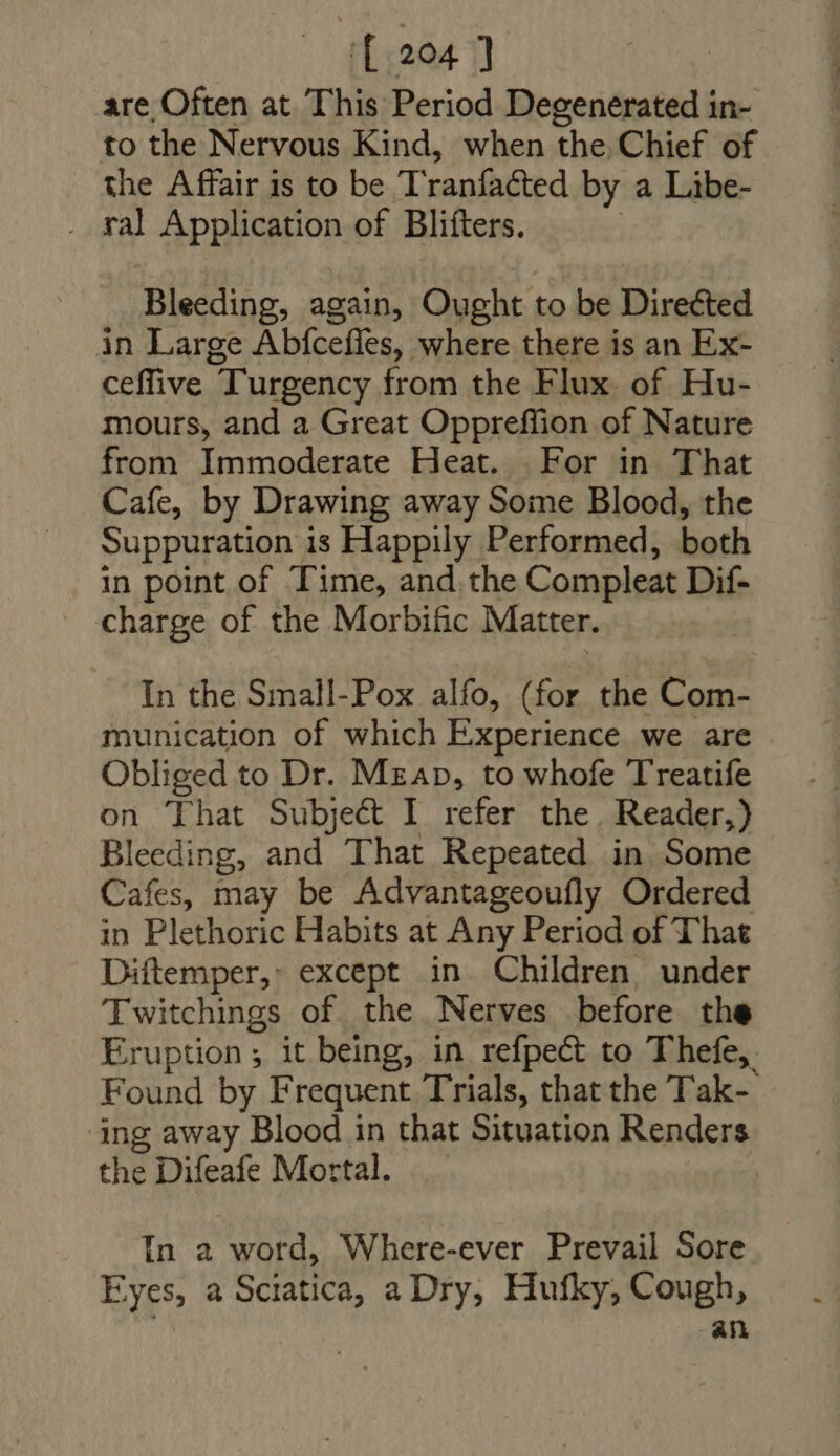 [204 ] are Often at This Period Degenerated in- to the Nervous Kind, when the. Chief of the Affair is to be Tranfacted by a Libe- . fal Application of Bliíters. Bleeding, again, Ought to be Directed in Large Abfceffes, where there is an Ex- ceffive Turgency from the Flux. of Hu- mours, and a Great Oppreflion of Nature from Immoderate Heat. For in That Cafe, by Drawing away Some Blood, the Suppuration is Happily Performed, both in point of Time, and the Compleat Dif- _ charge of the Morbific Matter. In the Small-Pox alfo, (for the Com- munication of which Experience we are Obliged to Dr. Mzap, to whofe Treatife on That Subject I refer the. Reader,) Bleeding, and That Repeated in Some Cafes, may be Advantageoufly Ordered in Plethoric Habits at Any Period of That Diftemper,: except in. Children, under Twitchings of the Nerves before the Eruption; it being, in refpe&amp; to Thefe,. Found by Frequent Trials, that the T'ak- ‘ing away Blood in that Situation Renders the Difeafe Mortal. In a word, Where-ever Prevail Sore Eyes, a Sciatica, a Dry, Hufky, Cough, ; an
