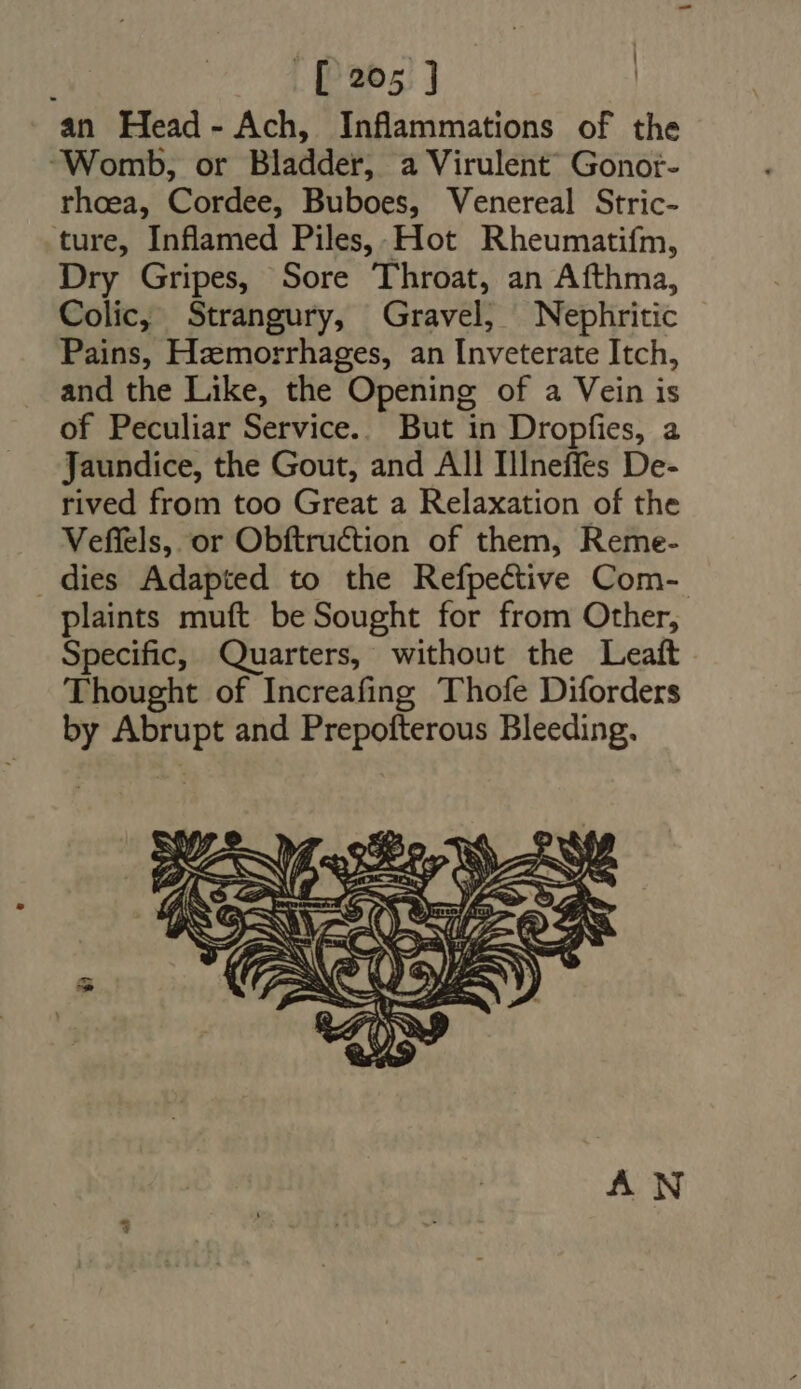 an Head- Ach, Inflammations of the ‘Womb, or Bladder, a Virulent’ Gonot- rhoea, Cordee, Buboes, Venereal Stric- ture, Inflamed Piles, Hot Rheumatifm, Dry Gripes, Sore Throat, an Afthma, Colic, Strangury, Gravel, Nephritic Pains, Hzmorrhages, an Inveterate Itch, and the Like, the Opening of a Vein is of Peculiar Service.. But in Dropfies, a Jaundice, the Gout, and All IIneffes De- rived from too Great a Relaxation of the Veflels, or Obftruction of them, Reme- . dies Adapted to the Refpective Com- plaints muft be Sought for from Other, Specific, Quarters, without the Leaft. Thought of Increafing Thofe Diforders by Abrupt and Prepofterous Bleeding. LE AN