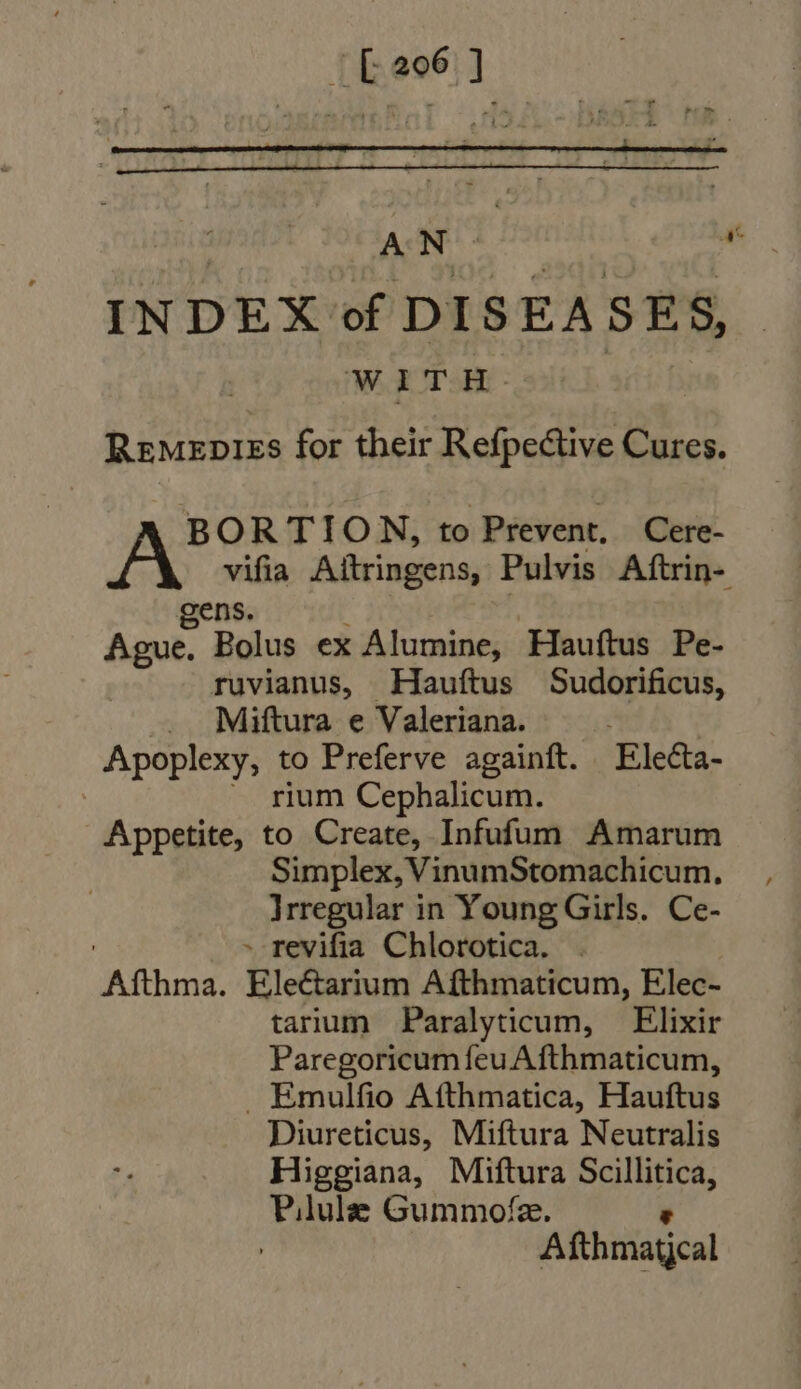 | £206 ] AN: At INDEX of DISEASES, WITH PN Remenpies for their Refpective Cures. BORTION, to Prevent, Cere- vifia Aitringens, Pulvis Aftrin- gens. | Ague. Bolus ex Alumine, Hauftus Pe- ruvianus, Hauftus Sudorificus, . Miüftura e Valeriana. | Apoplexy, to Preferve againft. Electa- ~ rium Cephalicum. Appetite, to Create, Infufum Amarum Simplex, VinumStomachicum, Irregular in Young Girls. Ce- | - revifia Chlorotica. . ' Afthma. Electarium Afthmaticum, Elec- tarium Paralyticum, — Elixir Paregoricum feuAfthmaticum, . Emulfio Afthmatica, Hauftus Diureticus, Miftura Neutralis Higgiana, Miftura Scillitica, Pilule Gummofz.  | Afthmatjcal
