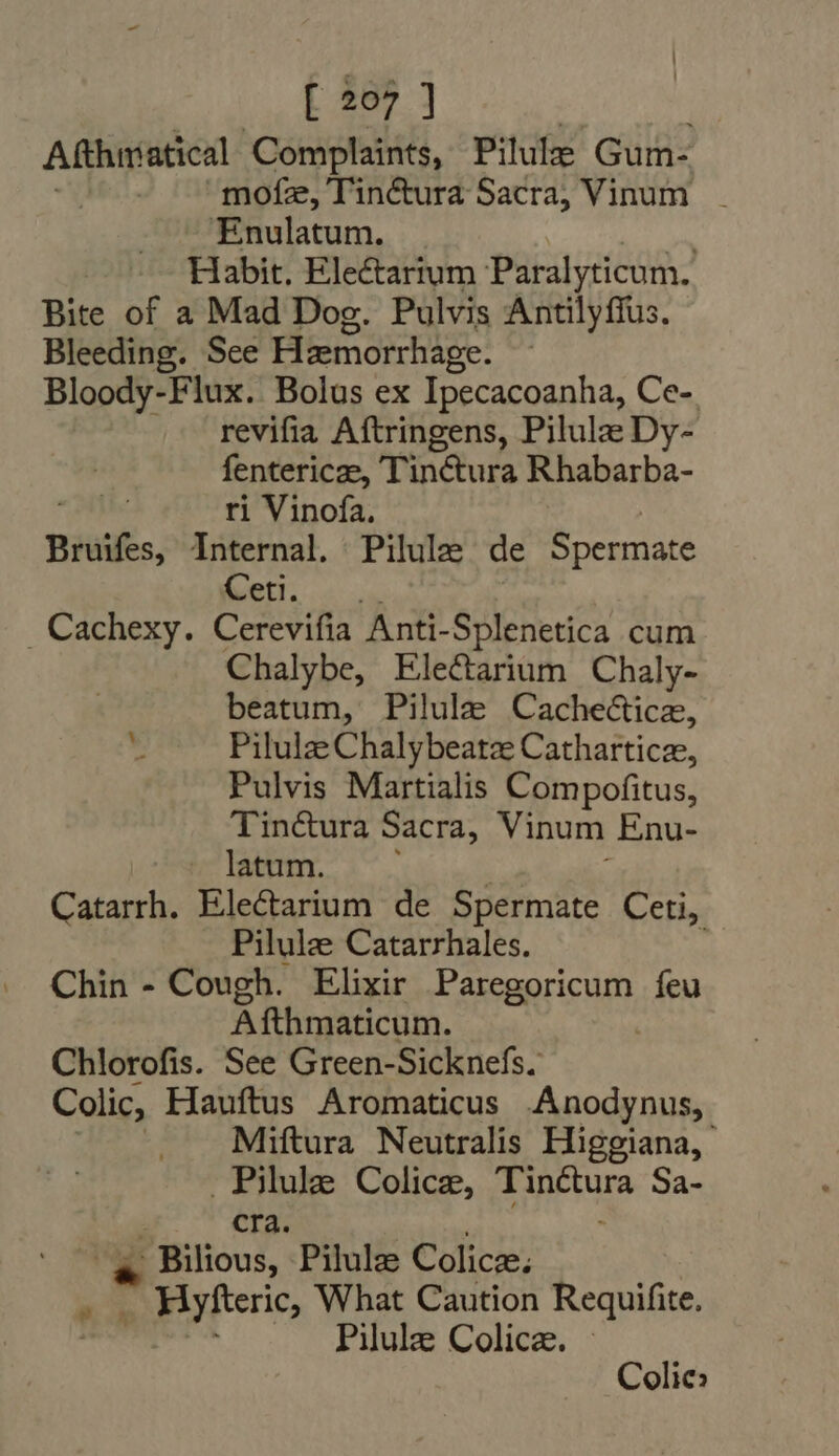 Afthrratical Complaints, Pille Gum- mofz, Tinétura Sacra, Vinum. Enulatum. : Habit. Electarium Paralyticum. Bite of a Mad Dog. Pulvis Antilyffus. Bleeding. See Hemorrhage. Bloody-Flux. Bolus ex Ipecacoanha, Ce- revifia Aftringens, Pilulz Dy- fentericze, Tinéctura Rhabarba- ri Vinofa. Bruifes, Internal. Pilule de Spermate Ceti. . Cachexy. Cerevifia Anti- Splenetica cum Chalybe, Electarium Chaly- beatum, Pilulze Cachecticz, Pilulz Chalybeatz Cathartice, Pulvis Martialis Compofitus, Tinéctura Sacra, Vinum Enu- latum. Catarrh. VDWERC RE de Spermate Ceti, Pilulze Catarrhales. Chin - Cough. Elixir T seaqricum, feu Afthmaticum. Chlorofis. See Green-Sicknefs. Colic, Hauftus Aromaticus .Anodynus, | Miftura Neutralis Higgiana, Pile Colicz, um Sa- cra. * - Bilious, Pilule Colicz; . Hyfteric, What Caution Requifite. .. Pilule Colica. Colic.