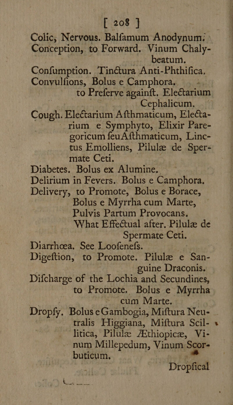 Colic; Nervous. Balfamum Anodynum: Conception, to Forward. Vinum Chaly- beatum. Confumption. Tin&amp;ura Anti-Phthifica, Convulfions, Bolus e Camphora. | .. to Preferve againft. Electarium Cephalicum. — Cough. Ele&amp;arium Afthmaticum, Eleca- rium e Symphyto, Elixir Pare- goricum feu Afthmaticum, Linc- tus Emolliens, Pilule de Sper- mate Ceti. Diabetes. Bolus ex Alumine.. Delirium in Fevers. Bolus e Camphora. Delivery, to Promote, Bolus e Borace, Bolus e Myrrha cum Marte, Pulvis Partum Provocans. What Effectual after. Pilulz de Spermate Ceti. Diarrhoea. See Loofenefs. Digeftion, to Promote. Pilule e San- guine Draconis. Difcharge of the Lochia and Secundines, to Promote. Bolus e Myrrha cum Marte. Dropfy. Bolus eGambogia, Miftura Neu- tralis Higgiana, Miftura Scil- litica, Pilulze ZEthiopice, Vi- -. num Millepedum, Vinum Seor- buticum. ! nro NOTE vx