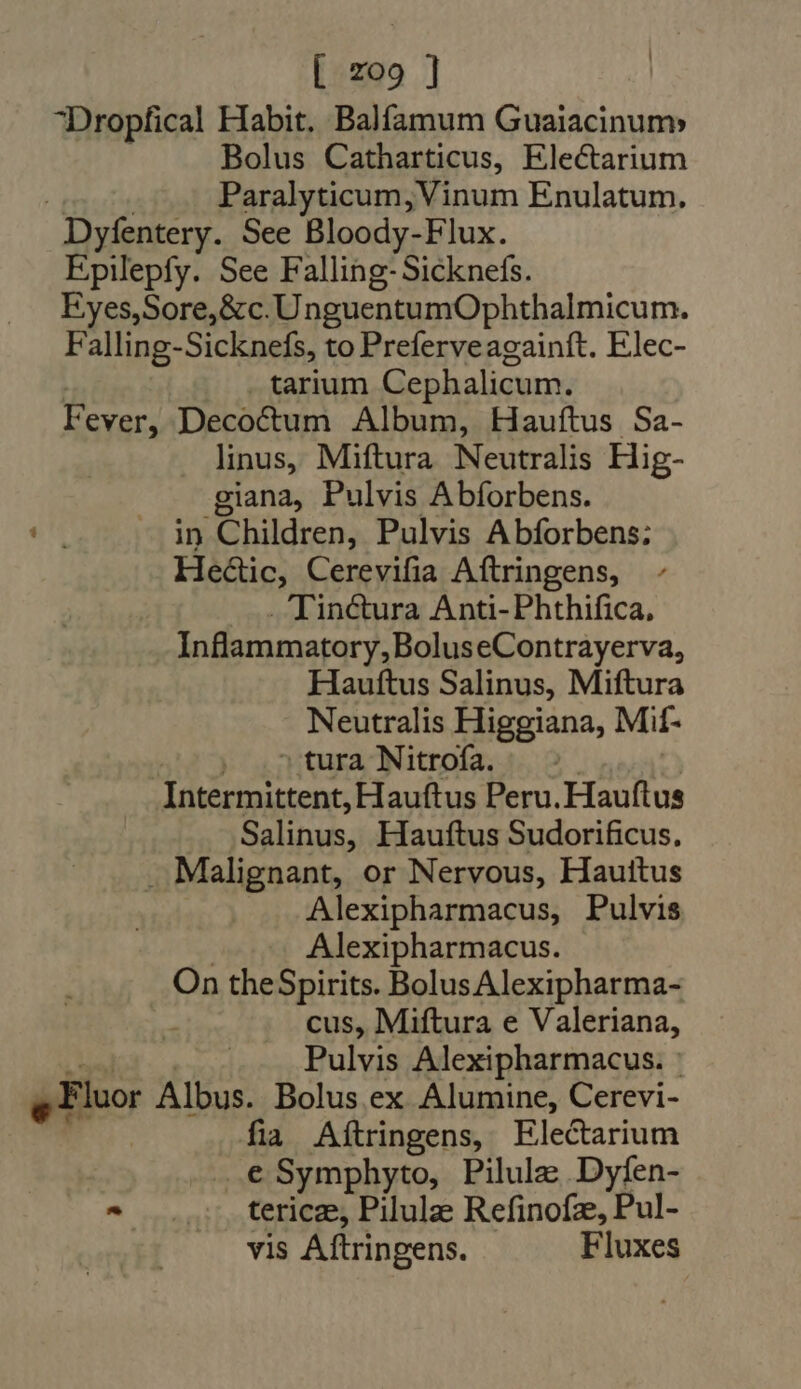 Dropfical Habit. Balfamum Guaiacinum Bolus Catharticus, Electarium d | Paralyticum, Vinum Enulatum. Dyfentery. See Bloody-Flux. Epilepfy. See Falling-Sicknefs. Eyes,Sore,&amp;c.UnguentumOphthalmicum. Falling-Sicknefs, to Preferveagainít. Elec- | . tarium Cephalicum. Fever, Decoctum Album, Hauftus Sa- linus, Miftura Neutralis Hig- giana, Pulvis Abforbens. att — in Children, Pulvis Abforbens: He&amp;ic, Cerevifia Aftringens, . Tinctura Anti- Phthifica, Inflammatory, BoluseContrayerva, Hauftus Salinus, Miftura Neutralis Higgiana, Mif- |, ^» tura Nitrofa. ©. | Intermittent, Hauftus Peru. Hauftus Salinus, Hauftus Sudorificus, . Malignant, or Nervous, Hauittus Alexipharmacus, Pulvis | Alexipharmacus. On theSpirits. Bolus Alexipharma- ; cus, Miftura e Valeriana, — Pulvis Alexipharmacus. : g Fluor Albus. Bolus ex Alumine, Cerevi- fia Aftringens, Electarium ..€ Symphyto, Pilulz Dyfen- ^ .... terice, Pilule Refinofe, Pul- vis Aftringens. Fluxes
