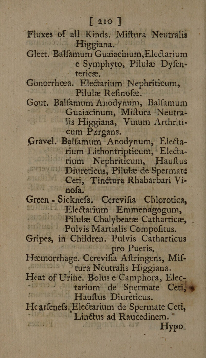 Flüsés of all Kinds. Miftura Neutralis ^^. Higgiana.- Gleet. Balfamum Guaiacinum,Electarium e Symphyto, Pilula Dyfen- | ‘CORE: Gonorrheea. Eleétarium Nephriticum, Pilule Refinofze. Gout. Balfamum Anodynum, Balfamum ^ ^Guaiacinum, Miftura Neutra- lis Higgiana, Vinum Arthriti- cum Purgans. Gravel. Balfamum Anodynum, Electa- rium Lithontripticum, - Electa- rium Nephriticum, Hauftus Diureticus, Pilulze de Spermaté Ceti, Tinctura Rhabar ari Vi- + CRURA Green - Sicknefs. Chet Chlorotica, Elecarium Emmenagogum, Pilula Chalybeate Cathartice, . Pulvis Martialis Compofitus. Gripes, in Children. Pulvis Catharticus pro Pueris, Hemorshage. Cerevifia Aftringens, Mif- à 'tura Neutralis Higgiana. Heat of Urihe. Bolus e Camphora, Elec- | tarium de’ Spermate Ceti; Hauftus Diureticus. | Fic arfenefs, Electarium de Spermate Ceti, |  Lin&amp;us ad Raucedinem. *  Hypo.
