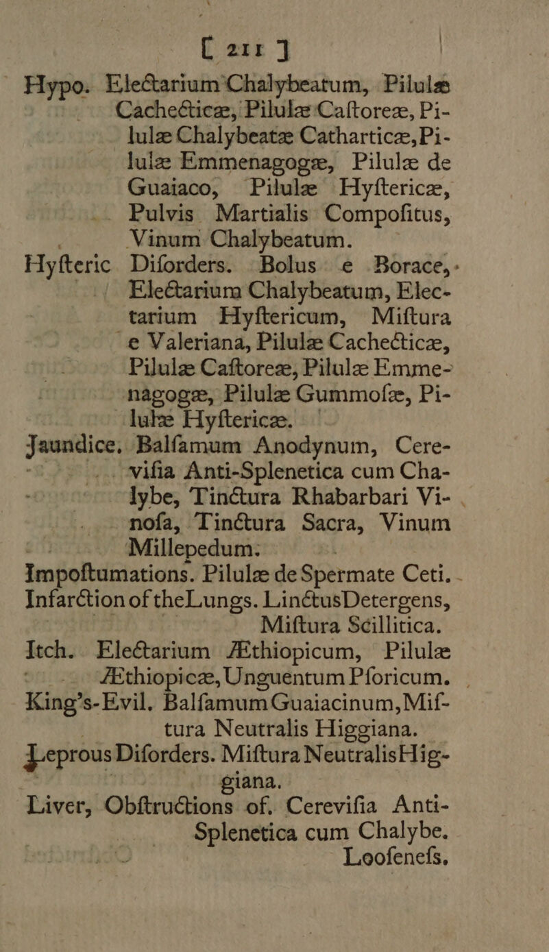 [ exr ] | . Hypo. Ele&amp;arium Chalybeatum, Pilules Cachecticze, Pilulas Caítorez, Pi- lulze Chalybeatze Catharticze,Pi- lulz Emmenagoge, Pilulz de Guaiaco, Pilule Hyfterice, .. Pulvis Martialis Compofitus, Vinum Chalybeatum. Hyfteric Diforders. Bolus e Borace,- | Ele@arium Chalybeatum, Elec- tarium Hyftericum, Miftura e Valeriana, Pilulze Cachectice, Pilulze Caftoreze, Pilulea Emme- -nagogz, Pilulz Gummofe, Pi- luke Hyftericze. Jaundice Bálücum Anodynum, Cere- .. vifia Anti-Splenetica cum Cha- lybe, Tinctura Rhabarbari Vi- . mnoía, Tinctura Sacra, Vinum Millepedum. Impoftumations. Pilulze de Spermate Ceti. . Infarction of theLungs. LinctusDetergens, Miftura Scillitica. Itch. Ele&amp;arium ZEthiopicum, Pilulz — ZEthiopicze, Unguentum Pforicum. King's- Evil. Balfamum Guaiacinum, Mif- tura Neutralis Higgiana. Jeprous Diforders. Miftura NeutralisHi g- giana. Liver, Obftructions of. Cerevifia Anti- Splenetica cum Chalybe. Loofenefs,