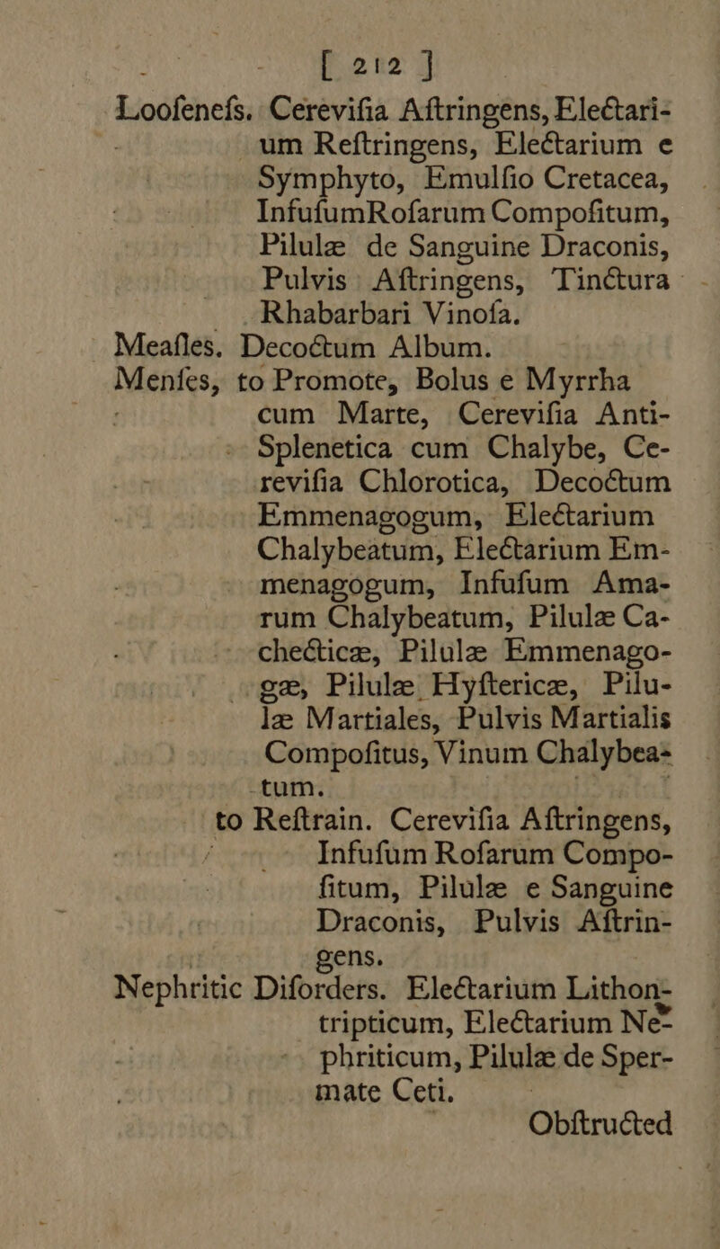 Do 12: 1 Loofenefs Cerevifia Aftringens, Electari- .um Reftringens, Electarium e Symphyto, Emulfio Cretacea, InfufumRofarum Compofitum, Pilule de Sanguine Draconis, Pulvis Aftringens, Tin&amp;ura » . .Rhabarbari Vinofa. Meafles. Decoctum Album. Menies, to Promote, Bolus e Myrrha : cum Marte, Cerevifia Anti- » Splenetica cum Chalybe, Ce- revifia Chlorotica, Decoétum Emmenagogum, Electarium Chalybeatum, Electarium Em- menagogum, Infufum Ama- rum Chalybeatum, Pilulz Ca- chedtice, Pilula Emmenago- (ge, Pilule Hyfterice, Pilu- le M artiales, Pulvis Martialis Compofitus, Vinum Chalybea- tum. to Reftrain. Cerevifia Aftringens, Infufum Rofarum Compo- fitum, Pilule e Sanguine sre Pulvis Aftrin- gen Nephritic Dibedeis Ele&amp;arium Lithon- tripticum, Electarium Ne- phriticum, Pilulz de Sper- mate Ceti. , Obftru&amp;ed