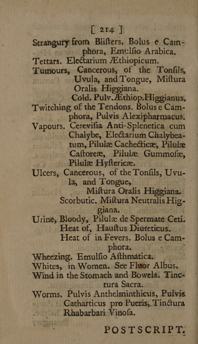 Stranguty from Blifters. Bolus ¢ Cam- « phora, Emulfio Arabica, Tettars. Electarium ZEthiopicum. Tumours, Cancerous, of the Tonfils, Uvula, and Tongue, Miftura Oralis Higgiana. Cold, Pulv.ZEthiop.Higgianus, 'Twitching of the Tendons. Bolus e Cam- phora, Pulvis Alexipharmacus. Vapours. Cerevifia Anti- -Splenetica cum Chalybe, Electarium Chalybea- tum, Pilulz Cachectice, Pilulz Caftorez, Pilule Gummofe, Pilule Hyftericze. Ulcers, Cancerous, of the Tonifils, Uvu- la, and Tongue, Y Miftura Oralis Higejata: Scorbutic. Miftura Neutralis Hig- giana. Urine; Bloody, Pilulz de Spetniaté Ceti. Heat of, Hauftus Diuteticus. Heat of i in Fevers. Bolus e Cam- phora. - Wheezing. Emulfio Afthmatica. Whites, in Women. See Fluor Albus, - Wind in the Stomach and Bowels. Tinc- . . tura Sacra. Worms. Pulvis Anthelminthicus, Pulvis Catharticus pro Pueris; Tinctura | Rhabarbari Vinofa. POSTSCRIPT,
