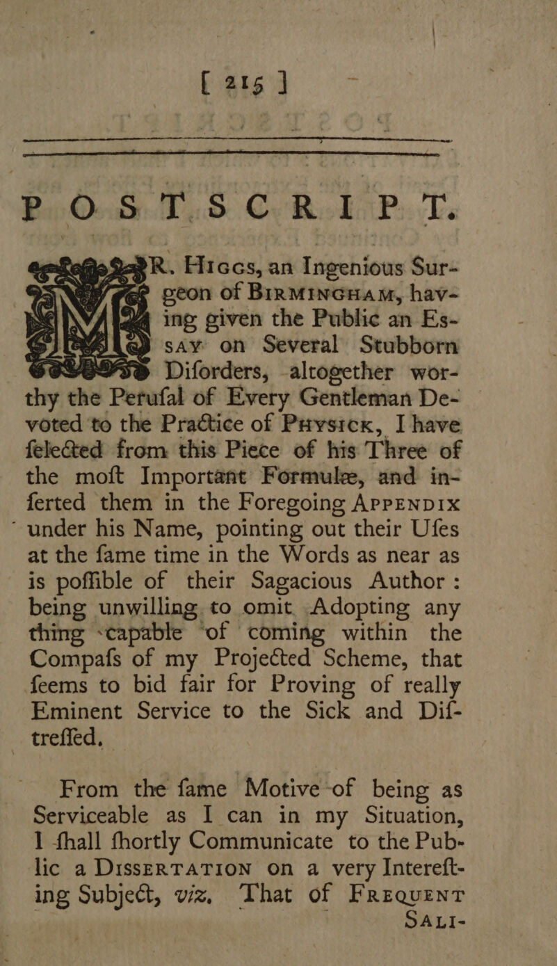 POSTSCRIPT. a9 R. Hiccs, an Ingenious Sur- oh/ gee peon of Birmincuam, hav- S inp given the Public an Es- sAy on Several Stubborn Sa / 3 $ 9/9545 Diforders, altogether wor- thy the Perufal of Every Gentleman De- voted to the Practice of Puysicx, I have fele&amp;ed from this Piece of his Three of the moft Important Formule, and in- ferted them in the Foregoing APPENDIX  under his Name, pointing out their Ufes at the fame time in the Words as near as is poffible of their Sagacious Author: being unwilling to omit Adopting any thing «capable ‘of coming within the Compafs of my Projected Scheme, that feems to bid fair for Proving of really Eminent Service to the Sick and Dit- treffed. From the fame Motive of being as Serviceable as I can in my Situation, I fhall fhortly Communicate to the Pub- lic a DissERTATION On a very Intereft- ing Subject, viz, That of Frequent | SALI-