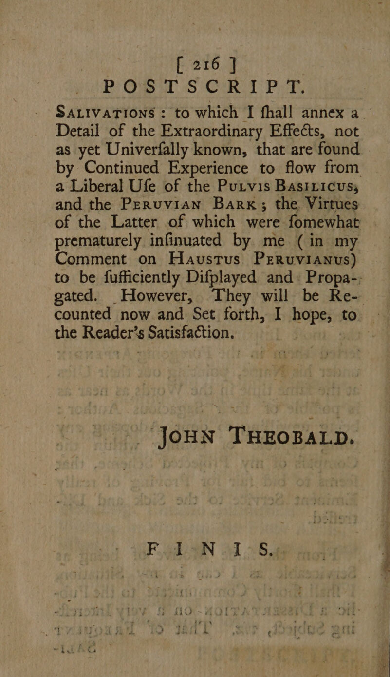 upe QS UD 5 QR. T PE. SALIVATIONS : to which I fhall annex a Detail of the Extraordinary Effects, not a Liberal Ufe of the Putvis Basrricus; and the Peruvian Bank ; the Virtues prematurely infinuated by me (in my Comment on HavusTus PrRuviaANvus) counted now and Set forth, I iow to uin Readers Satisfaction. JOHN THEOBALD. Fgh AN M 25a
