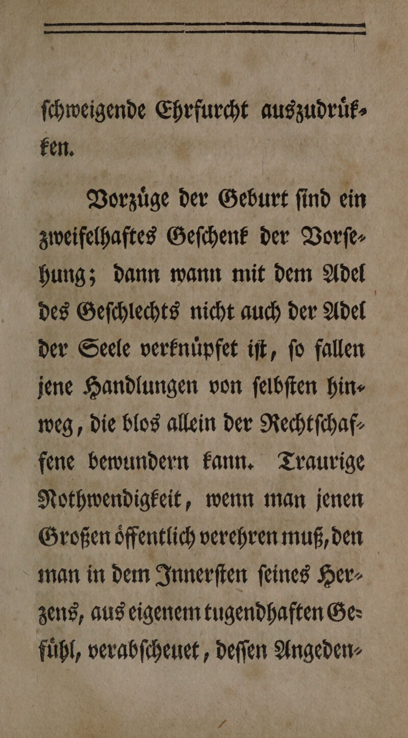 ſchweigende Ehrfurcht auszudruͤk⸗ ken. | Veorzuͤge der Geburt find ein zweifelhaftes Geſchenk der Vorſe⸗ hung; dann wann mit dem Adel des Geſchlechts nicht auch der Adel | der Seele verknuͤpfet iſt, fo fallen jene Handlungen von ſelbſten hin⸗ weg, die blos allein der Rechtſchaf⸗ fene bewundern kann. Traurige Nothwendigkeit, wenn man jenen Großen oͤffentlich verehren muß, den man in dem Innerſten ſeines Her⸗ zens, aus eigenem tugendhaften Ge: fuͤhl, verabſcheuet, deſſen Angeden⸗