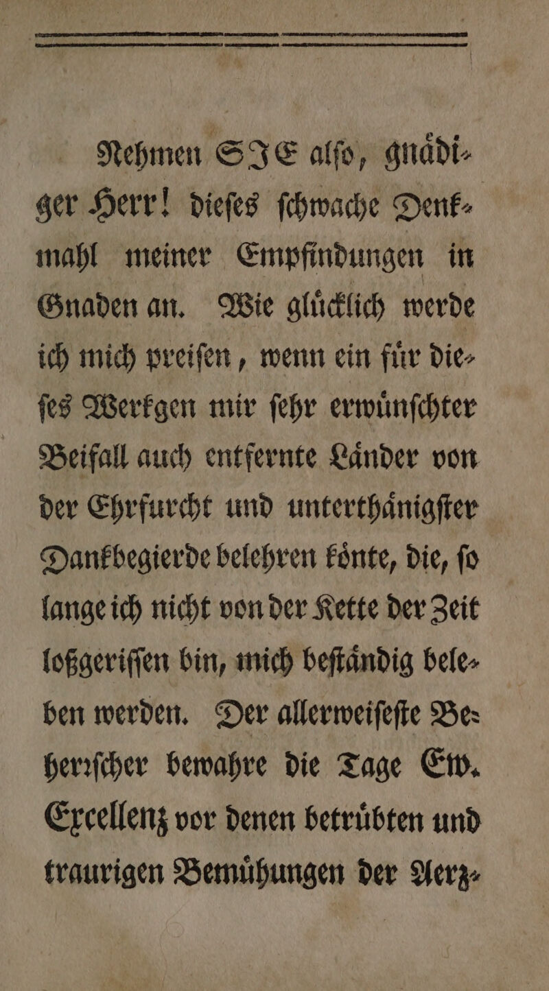 Nehmen SIE alſo, gnaͤdi⸗ ger Herr! dieſes ſchwache Denk⸗ mahl meiner Empfindungen in Gnaden an. Wie gluͤcklich werde ich mich preiſen, wenn ein fuͤr die⸗ ſes Werkgen mir ſehr erwuͤnſchter Beifall auch entfernte Laͤnder von der Ehrfurcht und unterthaͤnigſter Dank begierde belehren koͤnte, die, fo lange ich nicht von der Kette der Zeit loßgeriſſen bin, mich beſtaͤndig bele⸗ ben werden. Der allerweiſeſte Be: herꝛſcher bewahre die Tage Ew. Excellenz vor denen betruͤbten und traurigen Bemuͤhungen der Aerz⸗