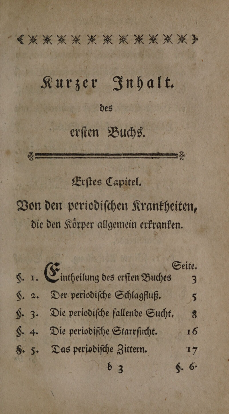 g Kurzer Inhalt. | des | erſten Buchs. Erſtes Capitel. Von den periodiſchen Krankheiten, die den Koͤrper allgemein erkranken. | Seite. 8 Eiachelung des erſten Buches 3 §. 2. Der periodiſche Schlagfluß. ni H. 3. Die periodiſche fallende Sucht. 8 $. 4. Die periodiſche Starrſucht. 16 §. 5. Das periodiſche Zittern. 17 | 3 F. 6
