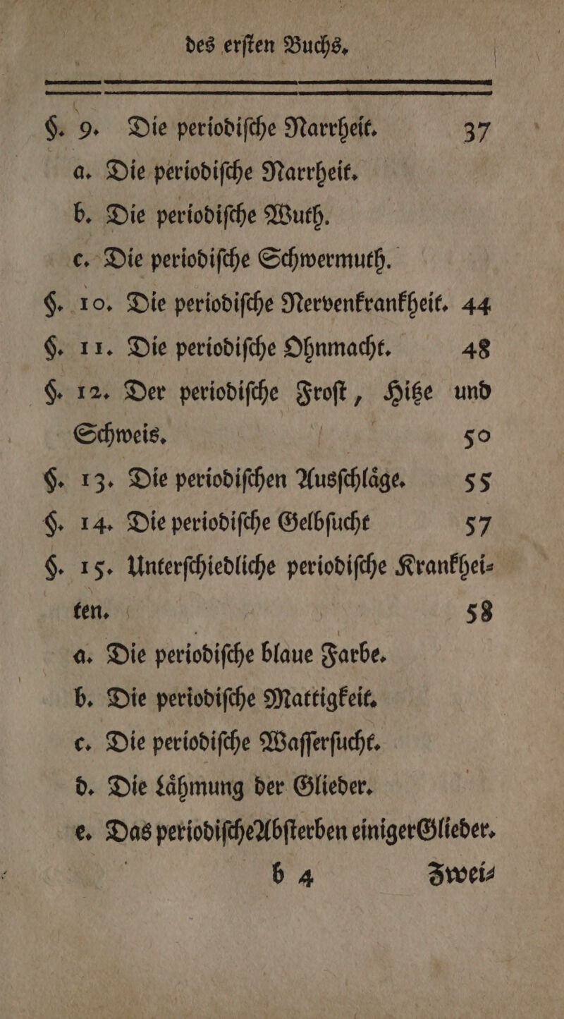 §. 9. Die periodiſche Narrheit. 37 4. Die periodiſche Narrheit. b. Die periodiſche Wuth. c. Die periodiſche Schwermuth. §. 10. Die periodiſche Nervenkrankheit. 44 §. 11. Die periodiſche Ohnmacht. 48 §. 12. Der periodiſche so 738 und Schweis. | 50 $. 13. Die periodiſchen Ausſchlage. 55 §. 14. Die periodiſche Gelbſucht 57 §. 15. Unterſchiedliche periodiſche Krankhei⸗ ten. 58 a. Die periodiſche blaue Farbe. b. Die periodiſche Mattigkeit. c. Die periodiſche Waſſerſucht. d. Die Laͤhmung der Glieder. e. en periodifcheAbfterben einiger Glieder.